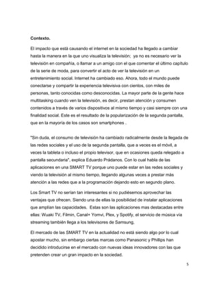 5
Contexto.
El impacto que está causando el internet en la sociedad ha llegado a cambiar
hasta la manera en la que uno visualiza la televisión; ya no es necesario ver la
televisión en compañía, o llamar a un amigo con el que comentar el último capítulo
de la serie de moda, para convertir el acto de ver la televisión en un
entretenimiento social. Internet ha cambiado eso. Ahora, todo el mundo puede
conectarse y compartir la experiencia televisiva con cientos, con miles de
personas, tanto conocidas como desconocidas. La mayor parte de la gente hace
multitasking cuando ven la televisión, es decir, prestan atención y consumen
contenidos a través de varios dispositivos al mismo tiempo y casi siempre con una
finalidad social. Este es el resultado de la popularización de la segunda pantalla,
que en la mayoría de los casos son smartphones .
"Sin duda, el consumo de televisión ha cambiado radicalmente desde la llegada de
las redes sociales y el uso de la segunda pantalla, que a veces es el móvil, a
veces la tableta o incluso el propio televisor, que en ocasiones queda relegado a
pantalla secundaria", explica Eduardo Prádanos. Con lo cual habla de las
aplicaciones en una SMART TV porque uno puede estar en las redes sociales y
viendo la televisión al mismo tiempo, llegando algunas veces a prestar más
atención a las redes que a la programación dejando esto en segundo plano.
Los Smart TV no serían tan interesantes si no pudiésemos aprovechar las
ventajas que ofrecen. Siendo una de ellas la posibilidad de instalar aplicaciones
que amplían las capacidades. Estas son las aplicaciones mas destacadas entre
ellas: Wuaki TV, Filmin, Canal+ Yomvi, Plex, y Spotify, el servicio de música vía
streaming también llega a los televisores de Samsung,
El mercado de las SMART TV en la actualidad no está siendo algo por lo cual
apostar mucho, sin embargo ciertas marcas como Panasonic y Phillips han
decidido introducirse en el mercado con nuevas ideas innovadores con las que
pretenden crear un gran impacto en la sociedad.
 