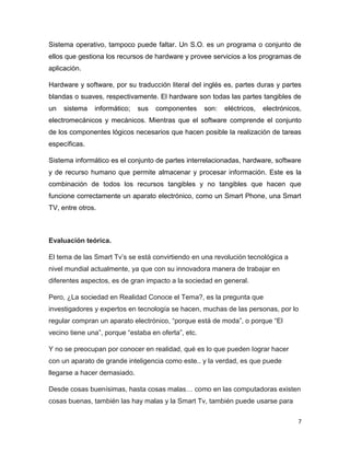 7
Sistema operativo, tampoco puede faltar. Un S.O. es un programa o conjunto de
ellos que gestiona los recursos de hardware y provee servicios a los programas de
aplicación.
Hardware y software, por su traducción literal del inglés es, partes duras y partes
blandas o suaves, respectivamente. El hardware son todas las partes tangibles de
un sistema informático; sus componentes son: eléctricos, electrónicos,
electromecánicos y mecánicos. Mientras que el software comprende el conjunto
de los componentes lógicos necesarios que hacen posible la realización de tareas
específicas.
Sistema informático es el conjunto de partes interrelacionadas, hardware, software
y de recurso humano que permite almacenar y procesar información. Este es la
combinación de todos los recursos tangibles y no tangibles que hacen que
funcione correctamente un aparato electrónico, como un Smart Phone, una Smart
TV, entre otros.
Evaluación teórica.
El tema de las Smart Tv’s se está convirtiendo en una revolución tecnológica a
nivel mundial actualmente, ya que con su innovadora manera de trabajar en
diferentes aspectos, es de gran impacto a la sociedad en general.
Pero, ¿La sociedad en Realidad Conoce el Tema?, es la pregunta que
investigadores y expertos en tecnología se hacen, muchas de las personas, por lo
regular compran un aparato electrónico, “porque está de moda”, o porque “El
vecino tiene una”, porque “estaba en oferta”, etc.
Y no se preocupan por conocer en realidad, qué es lo que pueden lograr hacer
con un aparato de grande inteligencia como este.. y la verdad, es que puede
llegarse a hacer demasiado.
Desde cosas buenísimas, hasta cosas malas… como en las computadoras existen
cosas buenas, también las hay malas y la Smart Tv, también puede usarse para
 