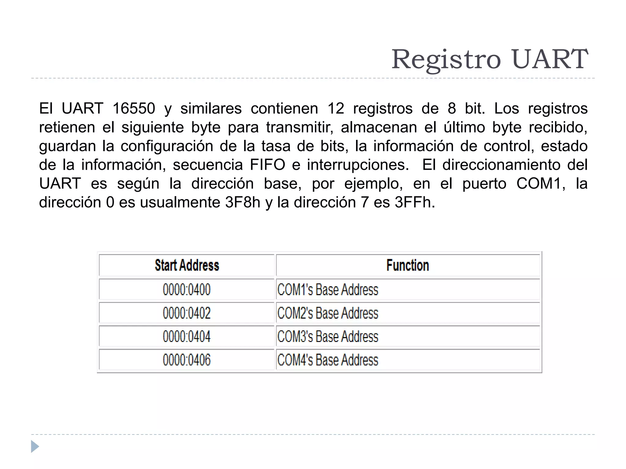 Registro UART
El UART 16550 y similares contienen 12 registros de 8 bit. Los registros
retienen el siguiente byte para transmitir, almacenan el último byte recibido,
guardan la configuración de la tasa de bits, la información de control, estado
de la información, secuencia FIFO e interrupciones. El direccionamiento del
UART es según la dirección base, por ejemplo, en el puerto COM1, la
dirección 0 es usualmente 3F8h y la dirección 7 es 3FFh.
 