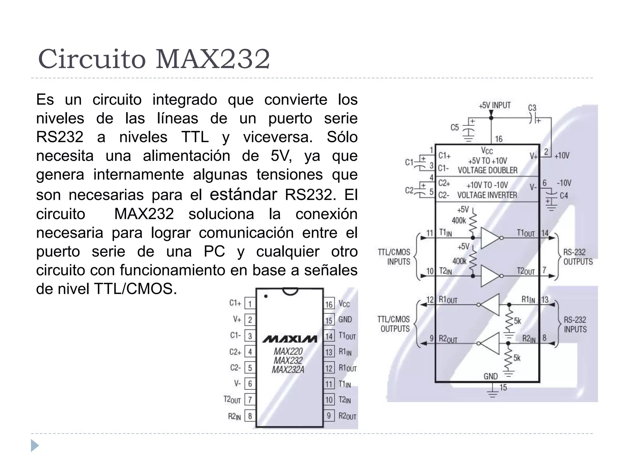 Circuito MAX232
Es un circuito integrado que convierte los
niveles de las líneas de un puerto serie
RS232 a niveles TTL y viceversa. Sólo
necesita una alimentación de 5V, ya que
genera internamente algunas tensiones que
son necesarias para el estándar RS232. El
circuito MAX232 soluciona la conexión
necesaria para lograr comunicación entre el
puerto serie de una PC y cualquier otro
circuito con funcionamiento en base a señales
de nivel TTL/CMOS.
 