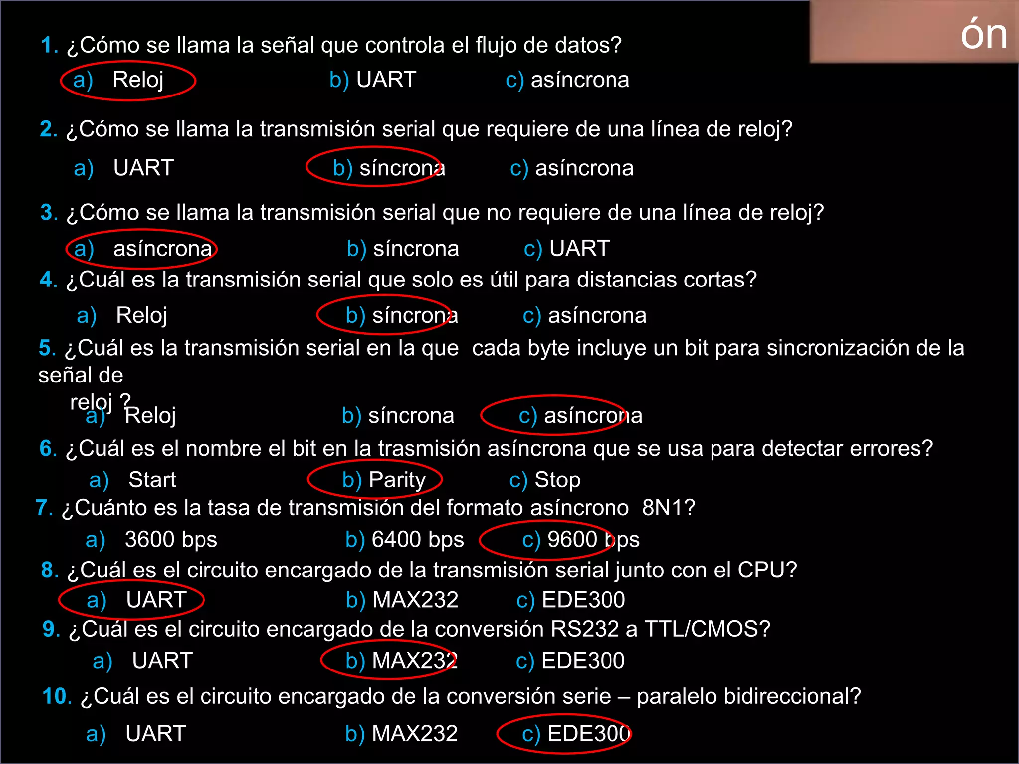 1. ¿Cómo se llama la señal que controla el flujo de datos?
a) Reloj b) UART c) asíncrona
2. ¿Cómo se llama la transmisión serial que requiere de una línea de reloj?
a) UART b) síncrona c) asíncrona
3. ¿Cómo se llama la transmisión serial que no requiere de una línea de reloj?
a) asíncrona b) síncrona c) UART
4. ¿Cuál es la transmisión serial que solo es útil para distancias cortas?
a) Reloj b) síncrona c) asíncrona
5. ¿Cuál es la transmisión serial en la que cada byte incluye un bit para sincronización de la
señal de
reloj ?
a) Reloj b) síncrona c) asíncrona
6. ¿Cuál es el nombre el bit en la trasmisión asíncrona que se usa para detectar errores?
a) Start b) Parity c) Stop
7. ¿Cuánto es la tasa de transmisión del formato asíncrono 8N1?
a) 3600 bps b) 6400 bps c) 9600 bps
8. ¿Cuál es el circuito encargado de la transmisión serial junto con el CPU?
a) UART b) MAX232 c) EDE300
9. ¿Cuál es el circuito encargado de la conversión RS232 a TTL/CMOS?
a) UART b) MAX232 c) EDE300
10. ¿Cuál es el circuito encargado de la conversión serie – paralelo bidireccional?
a) UART b) MAX232 c) EDE300
ón
 