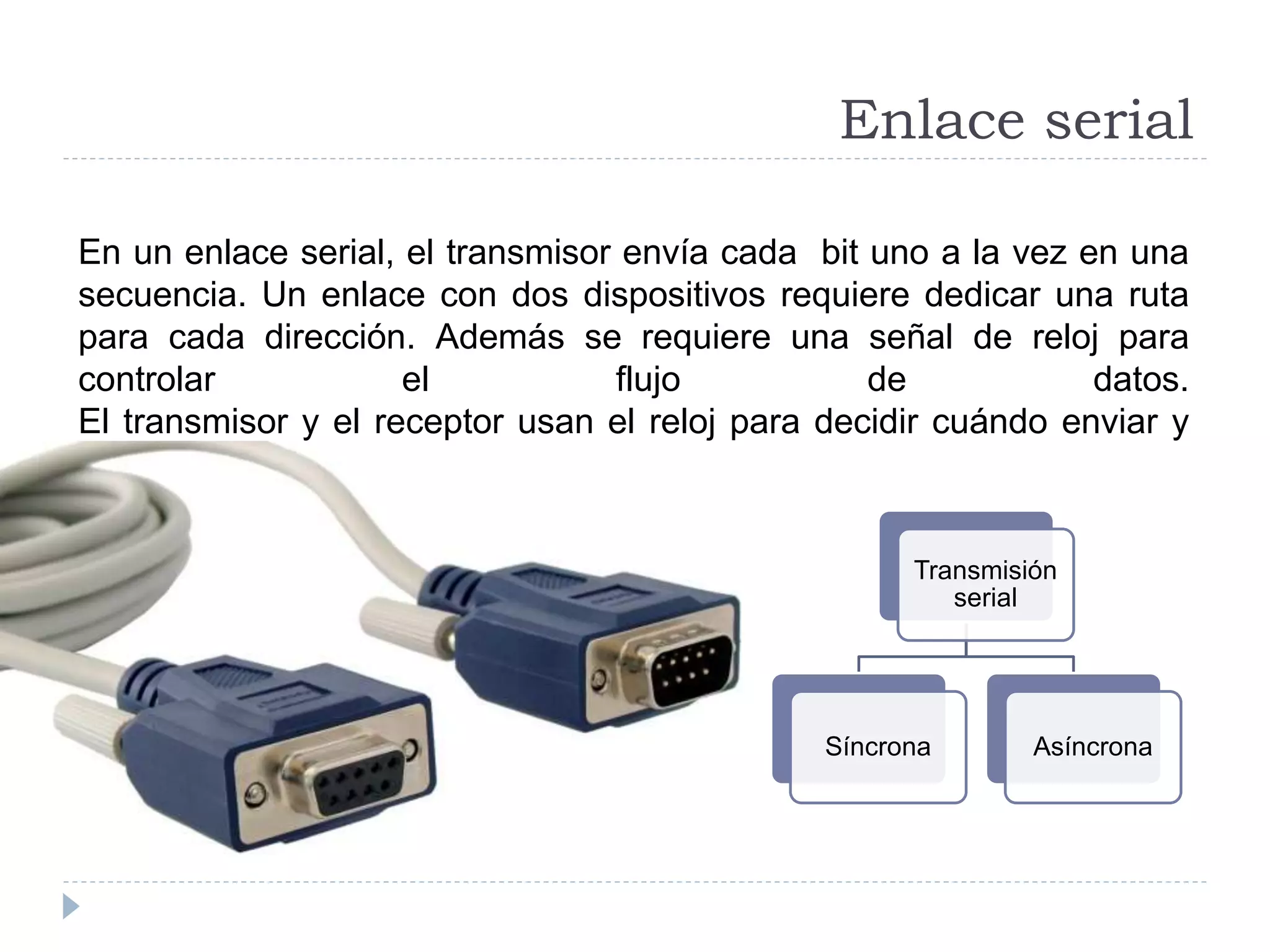 Enlace serial
En un enlace serial, el transmisor envía cada bit uno a la vez en una
secuencia. Un enlace con dos dispositivos requiere dedicar una ruta
para cada dirección. Además se requiere una señal de reloj para
controlar el flujo de datos.
El transmisor y el receptor usan el reloj para decidir cuándo enviar y
cuándo leer cada bit.
Transmisión
serial
Síncrona Asíncrona
 