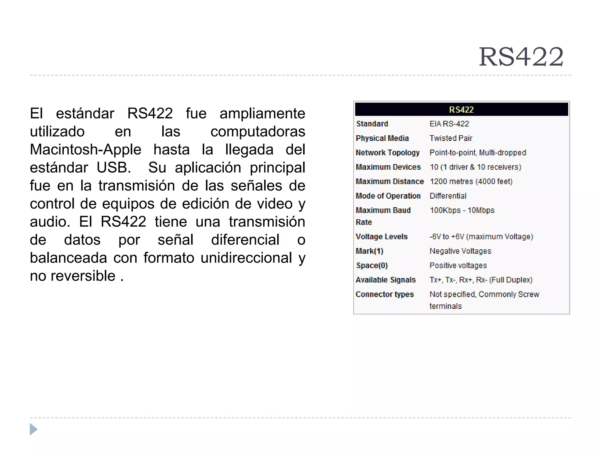 RS422
El estándar RS422 fue ampliamente
utilizado en las computadoras
Macintosh-Apple hasta la llegada del
estándar USB. Su aplicación principal
fue en la transmisión de las señales de
control de equipos de edición de video y
audio. El RS422 tiene una transmisión
de datos por señal diferencial o
balanceada con formato unidireccional y
no reversible .
 