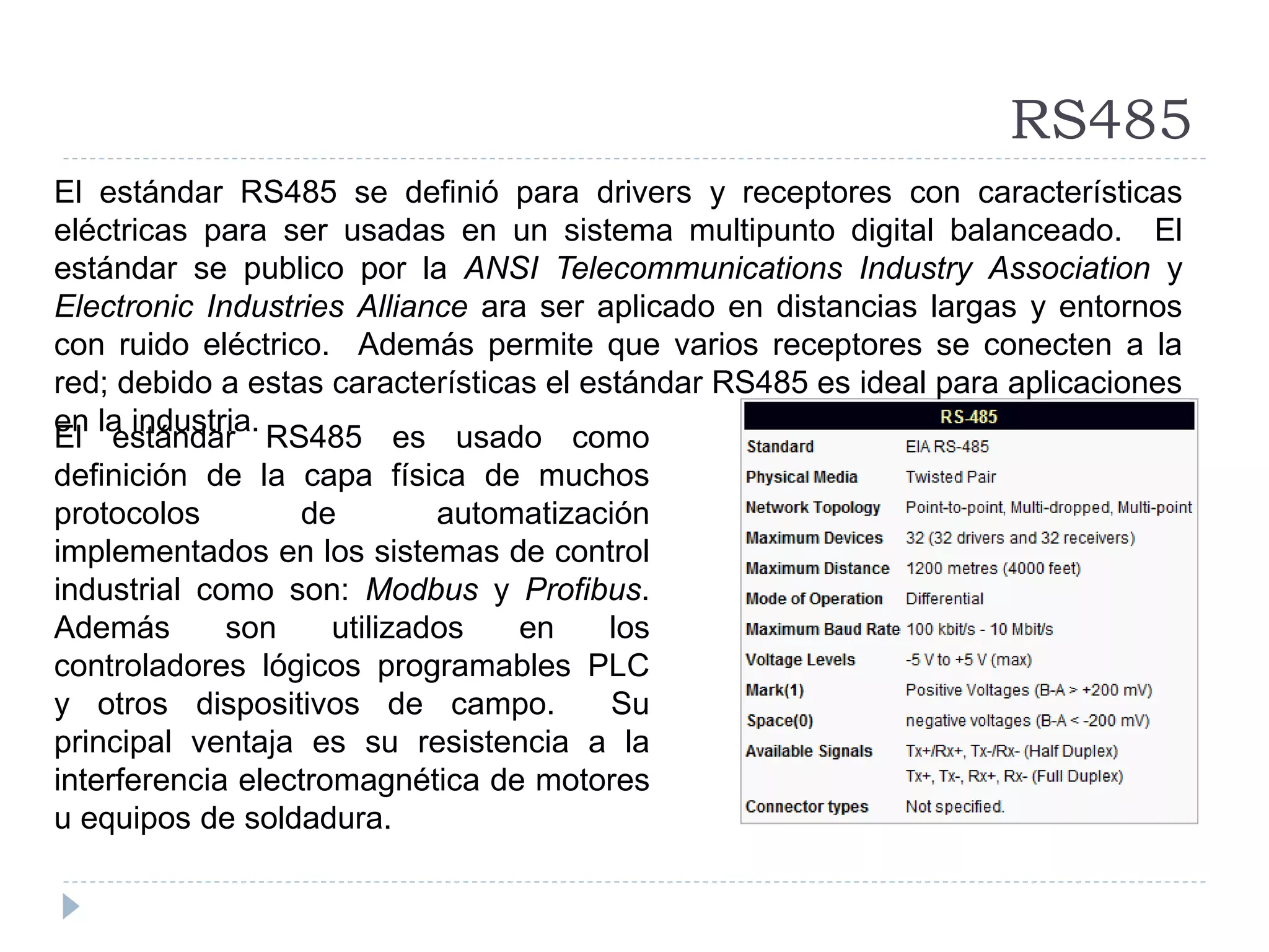 RS485
El estándar RS485 es usado como
definición de la capa física de muchos
protocolos de automatización
implementados en los sistemas de control
industrial como son: Modbus y Profibus.
Además son utilizados en los
controladores lógicos programables PLC
y otros dispositivos de campo. Su
principal ventaja es su resistencia a la
interferencia electromagnética de motores
u equipos de soldadura.
El estándar RS485 se definió para drivers y receptores con características
eléctricas para ser usadas en un sistema multipunto digital balanceado. El
estándar se publico por la ANSI Telecommunications Industry Association y
Electronic Industries Alliance ara ser aplicado en distancias largas y entornos
con ruido eléctrico. Además permite que varios receptores se conecten a la
red; debido a estas características el estándar RS485 es ideal para aplicaciones
en la industria.
 