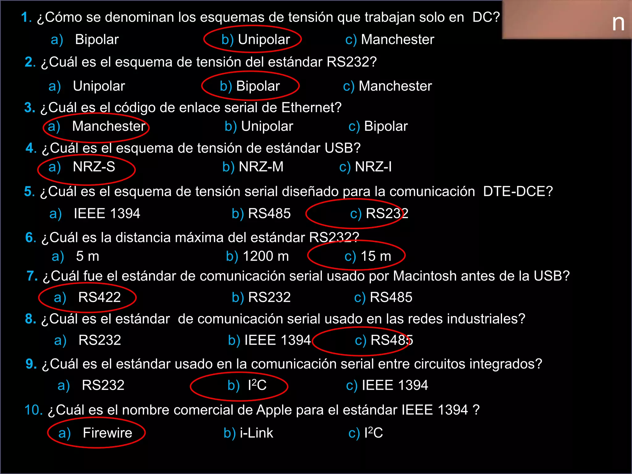 1. ¿Cómo se denominan los esquemas de tensión que trabajan solo en DC?
a) Bipolar b) Unipolar c) Manchester
2. ¿Cuál es el esquema de tensión del estándar RS232?
a) Unipolar b) Bipolar c) Manchester
3. ¿Cuál es el código de enlace serial de Ethernet?
a) Manchester b) Unipolar c) Bipolar
4. ¿Cuál es el esquema de tensión de estándar USB?
a) NRZ-S b) NRZ-M c) NRZ-I
5. ¿Cuál es el esquema de tensión serial diseñado para la comunicación DTE-DCE?
a) IEEE 1394 b) RS485 c) RS232
6. ¿Cuál es la distancia máxima del estándar RS232?
a) 5 m b) 1200 m c) 15 m
7. ¿Cuál fue el estándar de comunicación serial usado por Macintosh antes de la USB?
a) RS422 b) RS232 c) RS485
8. ¿Cuál es el estándar de comunicación serial usado en las redes industriales?
a) RS232 b) IEEE 1394 c) RS485
9. ¿Cuál es el estándar usado en la comunicación serial entre circuitos integrados?
a) RS232 b) I2C c) IEEE 1394
10. ¿Cuál es el nombre comercial de Apple para el estándar IEEE 1394 ?
a) Firewire b) i-Link c) I2C
n
 