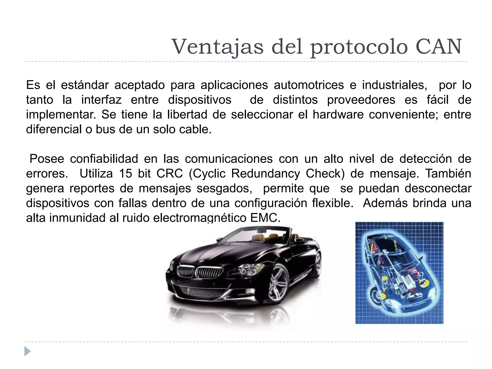 Es el estándar aceptado para aplicaciones automotrices e industriales, por lo
tanto la interfaz entre dispositivos de distintos proveedores es fácil de
implementar. Se tiene la libertad de seleccionar el hardware conveniente; entre
diferencial o bus de un solo cable.
Posee confiabilidad en las comunicaciones con un alto nivel de detección de
errores. Utiliza 15 bit CRC (Cyclic Redundancy Check) de mensaje. También
genera reportes de mensajes sesgados, permite que se puedan desconectar
dispositivos con fallas dentro de una configuración flexible. Además brinda una
alta inmunidad al ruido electromagnético EMC.
Ventajas del protocolo CAN
 