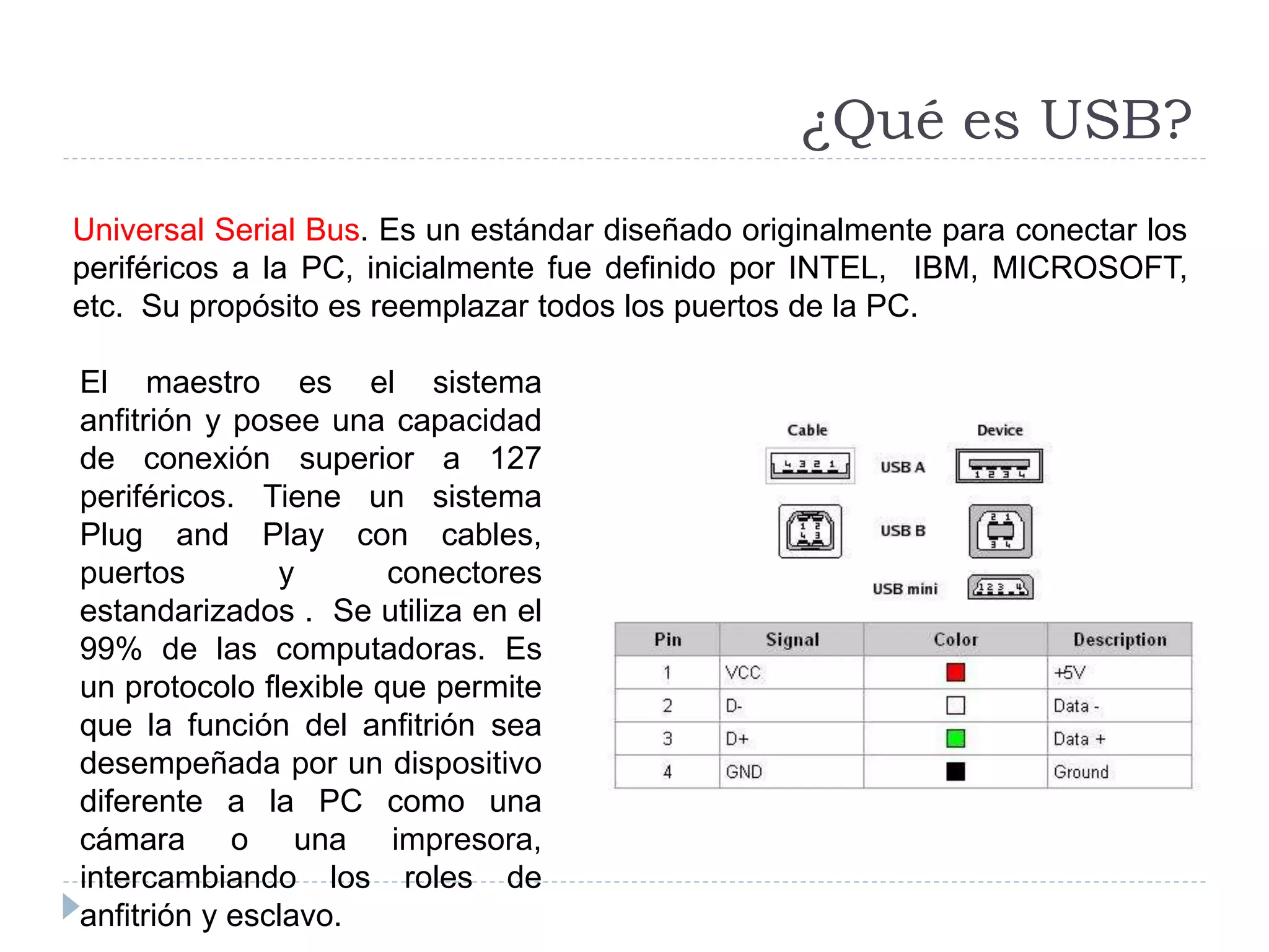 Universal Serial Bus. Es un estándar diseñado originalmente para conectar los
periféricos a la PC, inicialmente fue definido por INTEL, IBM, MICROSOFT,
etc. Su propósito es reemplazar todos los puertos de la PC.
¿Qué es USB?
El maestro es el sistema
anfitrión y posee una capacidad
de conexión superior a 127
periféricos. Tiene un sistema
Plug and Play con cables,
puertos y conectores
estandarizados . Se utiliza en el
99% de las computadoras. Es
un protocolo flexible que permite
que la función del anfitrión sea
desempeñada por un dispositivo
diferente a la PC como una
cámara o una impresora,
intercambiando los roles de
anfitrión y esclavo.
 