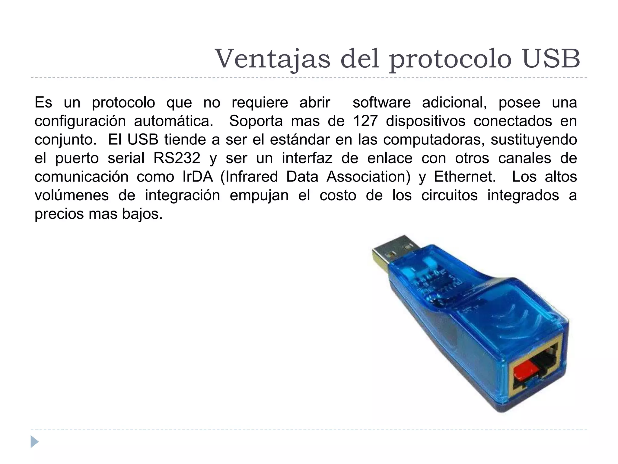 Es un protocolo que no requiere abrir software adicional, posee una
configuración automática. Soporta mas de 127 dispositivos conectados en
conjunto. El USB tiende a ser el estándar en las computadoras, sustituyendo
el puerto serial RS232 y ser un interfaz de enlace con otros canales de
comunicación como IrDA (Infrared Data Association) y Ethernet. Los altos
volúmenes de integración empujan el costo de los circuitos integrados a
precios mas bajos.
Ventajas del protocolo USB
 