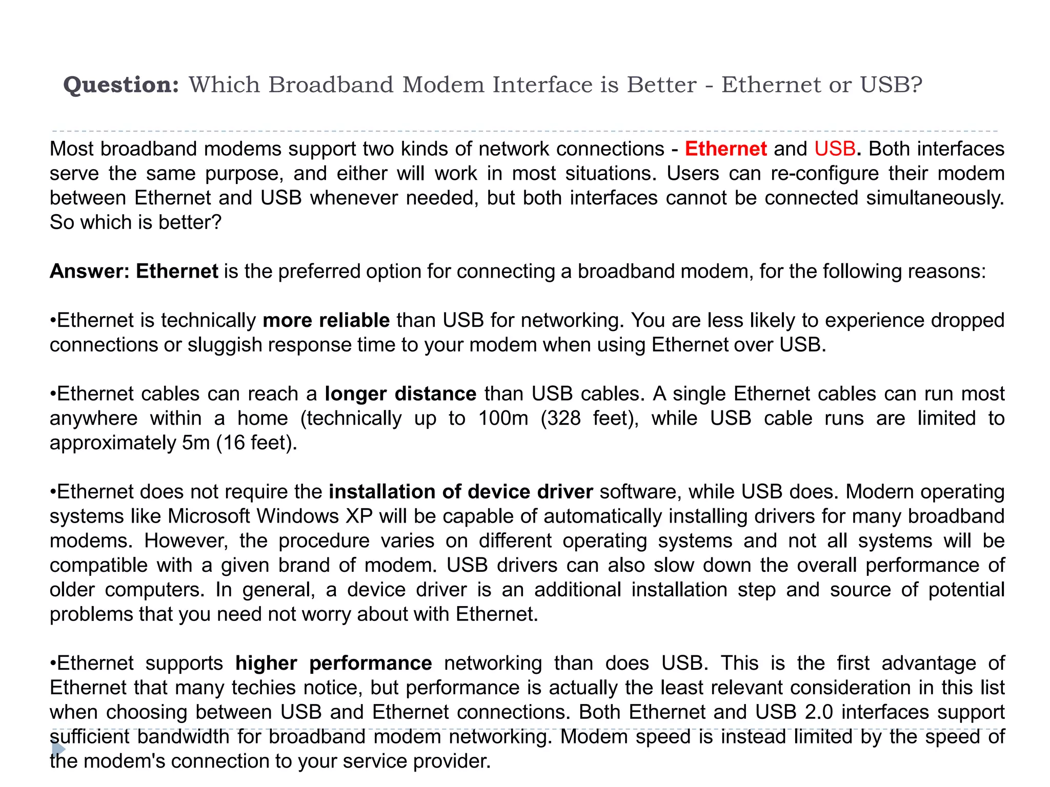 Question: Which Broadband Modem Interface is Better - Ethernet or USB?
Most broadband modems support two kinds of network connections - Ethernet and USB. Both interfaces
serve the same purpose, and either will work in most situations. Users can re-configure their modem
between Ethernet and USB whenever needed, but both interfaces cannot be connected simultaneously.
So which is better?
Answer: Ethernet is the preferred option for connecting a broadband modem, for the following reasons:
•Ethernet is technically more reliable than USB for networking. You are less likely to experience dropped
connections or sluggish response time to your modem when using Ethernet over USB.
•Ethernet cables can reach a longer distance than USB cables. A single Ethernet cables can run most
anywhere within a home (technically up to 100m (328 feet), while USB cable runs are limited to
approximately 5m (16 feet).
•Ethernet does not require the installation of device driver software, while USB does. Modern operating
systems like Microsoft Windows XP will be capable of automatically installing drivers for many broadband
modems. However, the procedure varies on different operating systems and not all systems will be
compatible with a given brand of modem. USB drivers can also slow down the overall performance of
older computers. In general, a device driver is an additional installation step and source of potential
problems that you need not worry about with Ethernet.
•Ethernet supports higher performance networking than does USB. This is the first advantage of
Ethernet that many techies notice, but performance is actually the least relevant consideration in this list
when choosing between USB and Ethernet connections. Both Ethernet and USB 2.0 interfaces support
sufficient bandwidth for broadband modem networking. Modem speed is instead limited by the speed of
the modem's connection to your service provider.
 