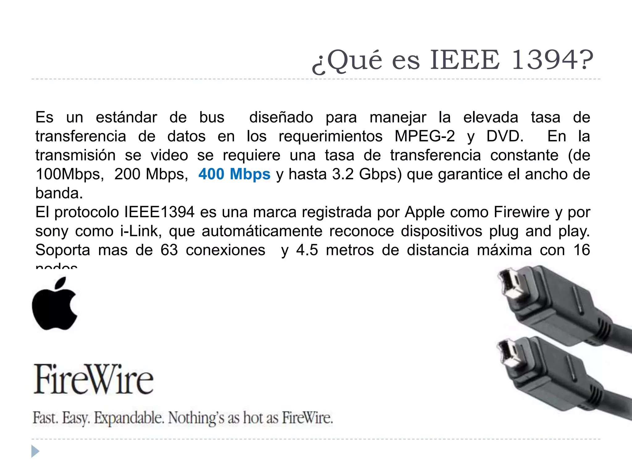 ¿Qué es IEEE 1394?
Es un estándar de bus diseñado para manejar la elevada tasa de
transferencia de datos en los requerimientos MPEG-2 y DVD. En la
transmisión se video se requiere una tasa de transferencia constante (de
100Mbps, 200 Mbps, 400 Mbps y hasta 3.2 Gbps) que garantice el ancho de
banda.
El protocolo IEEE1394 es una marca registrada por Apple como Firewire y por
sony como i-Link, que automáticamente reconoce dispositivos plug and play.
Soporta mas de 63 conexiones y 4.5 metros de distancia máxima con 16
nodos.
 