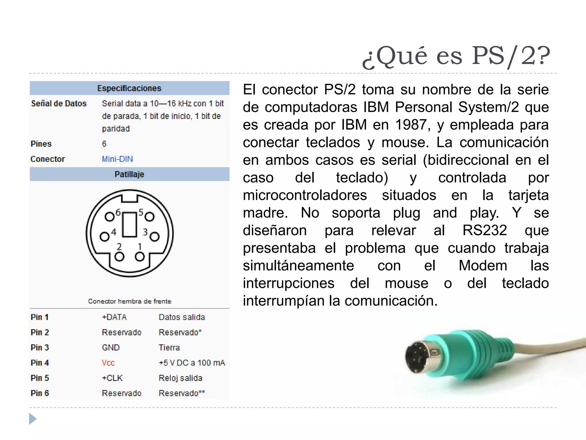 ¿Qué es PS/2?
El conector PS/2 toma su nombre de la serie
de computadoras IBM Personal System/2 que
es creada por IBM en 1987, y empleada para
conectar teclados y mouse. La comunicación
en ambos casos es serial (bidireccional en el
caso del teclado) y controlada por
microcontroladores situados en la tarjeta
madre. No soporta plug and play. Y se
diseñaron para relevar al RS232 que
presentaba el problema que cuando trabaja
simultáneamente con el Modem las
interrupciones del mouse o del teclado
interrumpían la comunicación.
 
