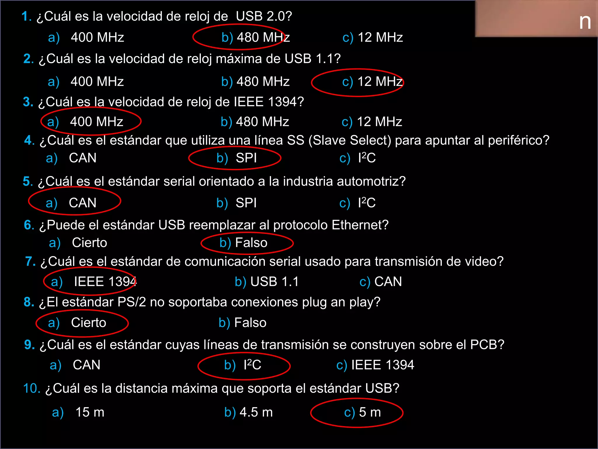 1. ¿Cuál es la velocidad de reloj de USB 2.0?
a) 400 MHz b) 480 MHz c) 12 MHz
2. ¿Cuál es la velocidad de reloj máxima de USB 1.1?
3. ¿Cuál es la velocidad de reloj de IEEE 1394?
4. ¿Cuál es el estándar que utiliza una línea SS (Slave Select) para apuntar al periférico?
a) CAN b) SPI c) I2C
5. ¿Cuál es el estándar serial orientado a la industria automotriz?
6. ¿Puede el estándar USB reemplazar al protocolo Ethernet?
a) Cierto b) Falso
7. ¿Cuál es el estándar de comunicación serial usado para transmisión de video?
a) IEEE 1394 b) USB 1.1 c) CAN
8. ¿El estándar PS/2 no soportaba conexiones plug an play?
9. ¿Cuál es el estándar cuyas líneas de transmisión se construyen sobre el PCB?
a) CAN b) I2C c) IEEE 1394
10. ¿Cuál es la distancia máxima que soporta el estándar USB?
n
a) 400 MHz b) 480 MHz c) 12 MHz
a) 400 MHz b) 480 MHz c) 12 MHz
a) CAN b) SPI c) I2C
a) Cierto b) Falso
a) 15 m b) 4.5 m c) 5 m
 