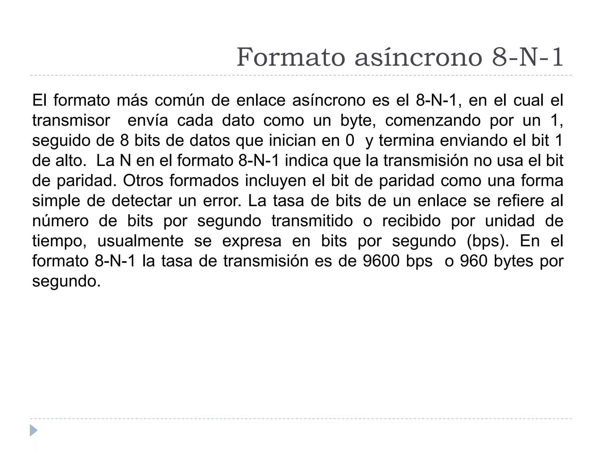 Formato asíncrono 8-N-1
El formato más común de enlace asíncrono es el 8-N-1, en el cual el
transmisor envía cada dato como un byte, comenzando por un 1,
seguido de 8 bits de datos que inician en 0 y termina enviando el bit 1
de alto. La N en el formato 8-N-1 indica que la transmisión no usa el bit
de paridad. Otros formados incluyen el bit de paridad como una forma
simple de detectar un error. La tasa de bits de un enlace se refiere al
número de bits por segundo transmitido o recibido por unidad de
tiempo, usualmente se expresa en bits por segundo (bps). En el
formato 8-N-1 la tasa de transmisión es de 9600 bps o 960 bytes por
segundo.
 