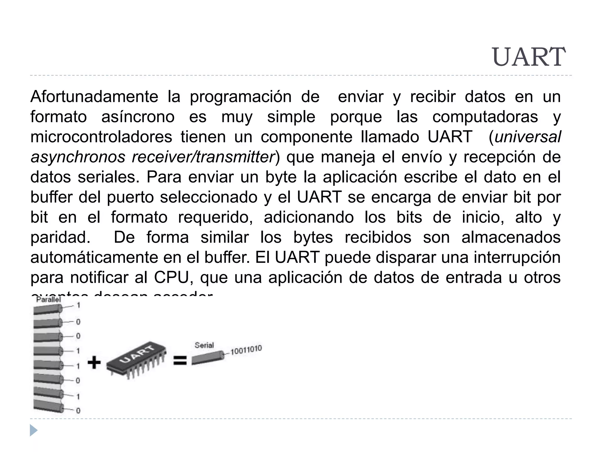 UART
Afortunadamente la programación de enviar y recibir datos en un
formato asíncrono es muy simple porque las computadoras y
microcontroladores tienen un componente llamado UART (universal
asynchronos receiver/transmitter) que maneja el envío y recepción de
datos seriales. Para enviar un byte la aplicación escribe el dato en el
buffer del puerto seleccionado y el UART se encarga de enviar bit por
bit en el formato requerido, adicionando los bits de inicio, alto y
paridad. De forma similar los bytes recibidos son almacenados
automáticamente en el buffer. El UART puede disparar una interrupción
para notificar al CPU, que una aplicación de datos de entrada u otros
eventos desean acceder.
 