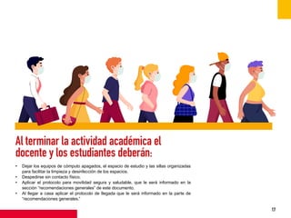 17
Al terminar la actividad académica el
docente y los estudiantes deberán:
• Dejar los equipos de cómputo apagados, el espacio de estudio y las sillas organizadas
para facilitar la limpieza y desinfección de los espacios.
• Despedirse sin contacto físico.
• Aplicar el protocolo para movilidad segura y saludable, que le será informado en la
sección “recomendaciones generales” de este documento.
• Al llegar a casa aplicar el protocolo de llegada que le será informado en la parte de
“recomendaciones generales.”
 