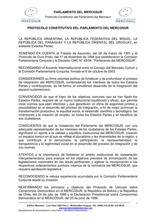 PARLAMENTO DEL MERCOSUR
                          Protocolo Constitutivo del Parlamento del Mercosur


        PROTOCOLO CONSTITUTIVO DEL PARLAMENTO DEL MERCOSUR


LA REPÚBLICA ARGENTINA, LA REPÚBLICA FEDERATIVA DEL BRASIL, LA
REPÚBLICA DEL PARAGUAY Y LA REPÚBLICA ORIENTAL DEL URUGUAY, en
adelante Estados Partes;

TENIENDO EN CUENTA el Tratado de Asunción, del 26 de marzo de 1991 y el
Protocolo de Ouro Preto, del 17 de diciembre de 1994 que establecieron la Comisión
Parlamentaria Conjunta y la Decisión CMC N° 49/04, “Parlamento del MERCOSUR”.

RECORDANDO el Acuerdo Interinstitucional entre el Consejo del Mercado Común y
la Comisión Parlamentaria Conjunta, firmado el 6 de octubre de 2003.

CONSIDERANDO su firme voluntad política de fortalecer y de profundizar el proceso
de integración del MERCOSUR, contemplando los intereses de todos los Estados
Partes y contribuyendo, de tal forma, al simultáneo desarrollo de la integración del
espacio sudamericano.

CONVENCIDOS de que el logro de los objetivos comunes que se han fijado los
Estados Partes, requiere de un marco institucional equilibrado y eficaz, que permita
crear normas que sean efectivas y que garanticen un clima de seguridad jurídica y
previsibilidad en el desarrollo del proceso de integración, a fin de mejor promover la
transformación productiva, la equidad social, el desarrollo científico y tecnológico, las
inversiones y la creación de empleo, en todos los Estados Partes y en beneficio de
sus ciudadanos.

CONSCIENTES de que la instalación del Parlamento del MERCOSUR, con una
adecuada representación de los intereses de los ciudadanos de los Estados Partes,
significará un aporte a la calidad y equilibrio institucional del MERCOSUR, creando
un espacio común en el que se refleje el pluralismo y las diversidades de la región, y
que contribuya a la democracia, la participación, la representatividad, la
transparencia y la legitimidad social en el desarrollo del proceso de integración y de
sus normas.

ATENTOS a la importancia de fortalecer el ámbito institucional de cooperación
interparlamentaria, para avanzar en los objetivos previstos de armonización de las
legislaciones nacionales en las áreas pertinentes y agilizar la incorporación a los
respectivos ordenamientos jurídicos internos de la normativa del MERCOSUR, que
requiera aprobación legislativa.

RECONOCIENDO la valiosa experiencia acumulada por la Comisión Parlamentaria
Conjunta desde su creación.

REAFIRMANDO los principios y objetivos del Protocolo de Ushuaia sobre
Compromiso Democrático en el MERCOSUR, la República de Bolivia y la República
de Chile, del 24 de julio de 1998 y la Declaración Presidencial sobre Compromiso
Democrático en el MERCOSUR, del 25 de junio de 1996.
                                                                                                              1
        Edificio Mercosur - Luis Piera 1992 Piso 1 - Montevideo Uruguay - Tel: (5982) 410.22.98 / 410.59.22
                                         www.parlamentodelmercosur.org
Departamento de Documentación y Normativa – Secretaría Parlamentaria
 