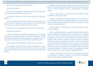 Este protocolo deve ser visto obrigatoriamente em conjunto com as linhas de cuidado onde é preconizado uma atenção multiprofissional envolvendo os dentistas, médicos, nutricionistas, psicólogos, e demais profissionais de saúde 
Orientar modificações do estilo de vida (MEV): 
Alimentação saudável: 
Dieta rica em frutas, vegetais e alimentos com baixa densidade caló-rica 
e baixo teor de gorduras saturadas e totais; 
Diminuição de ingesta de sal (máximo de 6 g/sal/dia ou 2,3g de só-dio/ 
dia); 
Limite da ingesta diária de bebidas alcoólicas para não mais de 30 g/ 
dia de etanol para homens (625 ml de cerveja; 312,5 ml de vinho; 93,7 
ml de uísque) e 15 g/dia para mulheres e pessoas magras; 
Perda de peso se em sobrepeso (pelo menos 10% do peso inicial); 
Abandono do tabagismo. 
Estimular a execução de atividades físicas de acordo com a limitação 
de cada cliente, encaminhando para o Educador Físico, lotado no NASF, 
a fim de avaliar ingresso na Academia Carioca ou apresentar os recursos 
disponíveis na comunidade, a fim de melhorar a qualidade de vida. 
Avaliar o pé do paciente diabético e orientar sobre os cuidados; 
Para pacientes com lesões nos pés: realizar, acompanhar e supervi-sionar 
os curativos, indicando o tipo de cobertura para cada caso, exceto 
nos casos de curativos compressivos onde a indicação deve ser feita pelo 
médico; 
Realizar, acompanhar e supervisionar os curativos, nos pacientes com 
lesões nos pés, indicando o tipo de cobertura para cada caso, exceto nos 
casos de curativos compressivos onde a indicação deve ser feita pelo 
médico; 
Ensinar e supervisionar o auto-monitoramento da glicemia capilar 
nos diabéticos em uso de insulina; 
Orientar os pacientes portadores de diabetes em uso de insulina so-bre: 
transporte, conservação, manipulação, preparo, mistura de insulinas, 
doses, locais de aplicação, aplicação da insulina, reutilização de seringas, 
descarte de seringas e lancetas; 
Treinar familiares, acompanhantes ou vizinhos para auxiliar o diabé-tico 
com limitações. 
Manter a prescrição médica, em pacientes estáveis, desde que o pa-ciente 
seja reavaliado periodicamente pelo médico. Mesmo se o paciente 
fizer uso de insulinas ou medicamentos para cardiopatias o enfermei-ro 
poderá manter a prescrição. Todo receituário deve estar assinado e 
carimbado pelo enfermeiro. Também é necessário o registro da conduta 
adotada no prontuário do paciente, com data e assinatura do profissio-nal. 
O objetivo desses cuidados não é suprir a ausência do profissional 
médico, mas sim, dar continuidade ao acompanhamento dos usuários 
controlados. Estas condutas são inerentes à assistência de enfermagem e 
servem para resguardar o enfermeiro e evitar interpretações que possam 
comprometê-lo quanto ao exercício ético e legal da profissão. 
Atenção: O enfermeiro nunca deve iniciar tratamento para pessoas 
com hipertensão e diabetes; só poderá, na consulta de enfermagem, 
manter uma prescrição iniciada pelo médico. 
Protocolos de Enfermagem n 104 a Atenção Primária à Saúde 
 
