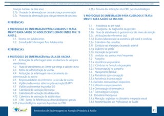 Este protocolo deve ser visto obrigatoriamente em conjunto com as linhas de cuidado onde é preconizado uma atenção multiprofissional envolvendo os dentistas, médicos, nutricionistas, psicólogos, e demais profissionais de saúde 
crianças menores de dois anos 
2.7.b Protocolo de alimentação nos casos de crianças amamentadas 
2.7.c Protocolo de alimentação para crianças menores de dois anos 
Protocolos de Enfermagem na Atenção Primária à Saúde 11 
REFERÊNCIAS 
3 PROTOCOLO DE ENFERMAGEM PARA CUIDADOS E TRATA-MENTO 
PARA SAÚDE DO ADOLESCENTE (IDADE ENTRE 10 E 19 
ANOS ). 
3.1. Direitos dos Adolescentes 
3.2. Consulta de Enfermagem Para Adolescentes 
REFERÊNCIAS 
4 PROTOCOLO DE ENFERMAGEM NA SALA DE VACINA 
4.1 Atribuições de enfermagem antes da abertura da sala para 
atendimento 
4.2 Fluxo de atendimento ao cliente que chega a sala de vacina 
4.3 Rotina de administração de vacina 
4.4 Atribuições de enfermagem no encerramento da 
administração da vacina 
4.5 Responsabilidades do enfermeiro (a) da sala de vacina 
4.6 Vigilância de eventos adversos pós-vacinação (EAPV) 
4.7 Vigilância de eventos inusitados (EI) 
4.8 Calendário de vacinação da criança 
4.9 Calendário de vacinação do adolescente 
4.10 Calendário de vacinação do adulto/idoso 
4.11 CRIE - Centro de Referência para Imunobiológicos Especiais 
4.11.a Imunobiológicos especiais disponíveis no CRIE 
4.11.b Resumo das indicações dos CRIE, por imunobiológico 
5 PROTOCOLO DE ENFERMAGEM PARA CUIDADOS E TRATA-MENTO 
PARA SAÚDE DA MULHER. 
5.1 Assistência ao pré-natal 
5.1.a Fluxograma de diagnóstico da gravidez 
5.1.b Fluxo de atendimento à gestante nos três níveis de atenção 
5.1.c Atribuições de enfermeiros (as) 
5.1.d Exames laboratoriais na assistência pré-natal e condutas 
5.1.e Calendário das consultas 
5.1.f Conduta nas alterações da pressão arterial 
5.1.g Diabetes na gestão 
5.1.h Vacinação da gestante 
5.1.i condutas nas queixas mais frequentes 
5.2 Puerpério 
5.2.a Assistência ao puerpério 
5.2.b Condutas na Consulta de puerpério 
5.2.c Anticoncepção no puerpério 
5.3. Planejamento familiar 
5.3.a Assistência à pré-concepção 
5.3.b Assistência à contracepção 
5.3.c Métodos contraceptivos disponíveis 
5.3.d Métodos comportamentais 
5.3.e Contracepção de emergência 
5.3.f Contracepção Cirúrgica 
5.4. Climatério/menopausa 
5.4.a Alteração orgânicas no climatério e resposta sexual 
5.4.b Recomendações aos Profissionais de Saúde 
 