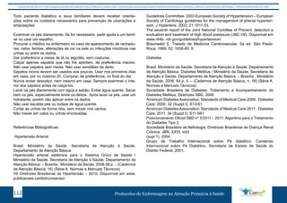 Este protocolo deve ser visto obrigatoriamente em conjunto com as linhas de cuidado onde é preconizado uma atenção multiprofissional envolvendo os dentistas, médicos, nutricionistas, psicólogos, e demais profissionais de saúde 
Todo paciente diabético e seus familiares devem receber orienta-ções 
sobre os cuidados necessários para prevenção de ulcerações e 
amputações: 
Examinar os pés diariamente. Se for necessário, pedir ajuda a um famil-iar 
ou usar um espelho. 
Procurar o médico ou enfermeiro no caso de aparecimento de rachadu-ras, 
calos, feridas, alterações de cor na pele ou infecções micóticas nas 
unhas ou entre os dedos. 
Dar preferência a meias de lã ou algodão, sem costuras. 
Calçar apenas sapatos que não lhe apertem, de preferência macios. 
Não usar sapatos sem meias. Não usar sandálias de dedo. 
Sapatos novos devem ser usados aos poucos. Usar nos primeiros dias 
em casa, por no máximo 2h. Comprar, de preferência, no final do dia. 
Nunca andar descalço, nem mesmo em casa. Sempre examinar o inte-rior 
dos sapatos antes de calçá-los. 
Lavar os pés diariamente com água e sabão. Evitar água quente. Secar 
bem os pés, especialmente entre os dedos. Após lavar os pés, usar um 
hidratante, porém não aplicar entre os dedos. 
Não usar escalda pés ou bolsas de água quente. 
Cortar as unhas de forma reta, sem mexer nos cantos. 
Não mexer em calos ou unhas encravadas. 
Referências Bibliográficas: 
Hipertensão Arterial 
Brasil. Ministério da Saúde. Secretaria de Atenção à Saúde. 
Departamento de Atenção Básica. 
Hipertensão arterial sistêmica para o Sistema Único de Saúde / 
Ministério da Saúde, Secretaria de Atenção à Saúde, Departamento de 
Atenção Básica. – Brasília : Ministério da Saúde, 2006.58 p. – (Cadernos 
de Atenção Básica; 16) (Série A. Normas e Manuais Técnicos) 
VII Diretrizes Brasileiras de Hipertensão – 2010. Disponível em www. 
publicacoes.cardiol/consenso/ 
Guidelines Committee. 2003 European Society of Hypertension – European 
Society of Cardiology guidelines for the management of arterial hyperten-sion. 
J Hypertens. 2003; 21:1011-53. 
The seventh report of the Joint National Comittee of Prevent, detection e 
evoluation and treatment of high blood presssure (JNC VII). Disponível em 
www.nhlbi. nih.gov/guidelines/hypertension/ 
Braunwald E. Tratado de Medicina Cardiovascular. 5a ed. São Paulo: 
Roca; 1999; 52: 1838-65. 5. 
Diabetes 
Brasil. Ministério da Saúde. Secretaria de Atenção à Saúde. Departamento 
de Atenção Básica. Diabetes Mellitus / Ministério da Saúde, Secretaria de 
Atenção à Saúde, Departamento de Atenção Básica. – Brasília : Ministério 
da Saúde, 2006. 64 p. il. – (Cadernos de Atenção Básica, n. 16) (Série A. 
Normas e Manuais Técnicos) 
Sociedade Brasileira de Diabetes. Tratamento e Acompanhamento do 
Diabetes Mellitus. Diretrizes SBD, 2006 
American Diabetes Association. Standards of Medical Care-2009. Diabetes 
Care, 2009, 32 (Suppl I): S13-61. 
American Diabetes Association. Standards of Medical Care-2011. Diabetes 
Care, 2011; 34 (Suppl I): S11-S61 
Posicionamento Oficial SBD nº 3/2011 – 2011. Algoritmo para o Tratamento 
do Diabetes Tipo 2. 
Sociedade Brasileira de Nefrologia. Diretrizes Brasileiras de Doença Renal 
Crônica. JBN. XXVI, vol3 
(supl 1), 2004. 
Grupo de Trabalho Internacional sobre Pé diabético. Consenso 
Internacional sobre Pé Diabético. Secretaria de Estado de Saúde do 
Distrito Federal. 2001. 
Protocolos de Enfermagem n 112 a Atenção Primária à Saúde 
 