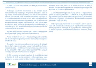 Este protocolo deve ser visto obrigatoriamente em conjunto com as linhas de cuidado onde é preconizado uma atenção multiprofissional envolvendo os dentistas, médicos, nutricionistas, psicólogos, e demais profissionais de saúde 
7. PROTOCOLO DE ENFERMAGEM DE DOENÇAS SEXUALMENTE 
TRANSMISSÍVEIS 
As Doenças Sexualmente Transmissíveis, ou DST, Infecções Sexual-mente 
Transmissíveis são doenças antigamente conhecidas e estão até 
hoje entre os problemas de saúde pública mais comuns no Brasil e assim 
como em todo o mundo, sendo atualmente consideradas o principal fa-tor 
facilitador da transmissão sexual do vírus HIV. O uso de preservativo 
(camisinha) tem sido considerado como a medida mais eficiente para pre-venir 
a contaminação e impedir sua disseminação. Vários tipos de agen-tes 
infecciosos (vírus, fungos, bactérias e parasitas) estão envolvidos na 
contaminação por DST, gerando diferentes manifestações, como feridas, 
corrimentos, bolhas ou verrugas. 
Algumas DST quando não diagnosticadas e tratadas a tempo, podem 
evoluir para complicações graves ou mesmo levar a morte. 
Apesar de não haver cura para o HIV, esta infecção pode ser contro-lada 
através de pelo diagnóstico precoce e terapia adequada da pessoa 
Protocolos de Enfermagem na Atenção Primária à Saúde 113 
portadora do vírus. 
As hepatites virais são consideradas um grave problema de saúde pú-blica 
no Brasil. A grande maioria das pessoas infectadas desconhece seu 
estado de portador e constitui elo importante na cadeia de transmissão 
do vírus da hepatite B (HBV) ou do vírus da hepatite C (HCV), o que ajuda 
a perpetuar o ciclo de transmissão dessas infecções. 
A sífilis permanece como causa importante de mortalidade perinatal 
no Município do Rio de Janeiro, assim como a sífilis congênita que ocupa 
espaço entre as causas básicas de óbitos infantis. A sífilis e seus desdo-bramentos, 
assim como outras DST se inserem no quadro de doenças 
evitáveis, passíveis de tratamento e cura, através do diagnóstico precoce 
e proceder ao tratamento de forma efetiva. 
A consulta de enfermagem aos usuários com DST é regulamentada 
pela lei do exercício profissional n.º 7.498/86 de 25 de junho de 1986( 
regulamentada pelo Decreto n.º 94.406/87) prevê solicitação de exames 
laboratoriais, diagnóstico, (tratamento) e aconselhamento adequados 
(Resolução COFEN-195/1997). 
Os Fluxogramas de atendimento ao usuário de DST já foram estrutu-rados 
pelo Ministério da Saúde e auxiliam o profissional na tomada de 
decisão, seguindo as orientações do MS, o profissional enfermeiro pode-rá 
realizar diagnóstico, aconselhamento, determinar tratamento, dentre 
outros. 
 