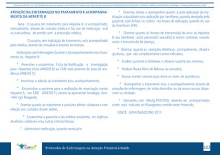 Este protocolo deve ser visto obrigatoriamente em conjunto com as linhas de cuidado onde é preconizado uma atenção multiprofissional envolvendo os dentistas, médicos, nutricionistas, psicólogos, e demais profissionais de saúde 
ATENÇÃO DA ENFERMAGEM NO TRATAMENTO E ACOMPANHA-MENTO 
DA HEPATITE B 
Nota : O usuário em tratamento para Hepatite B é acompanhado, 
mensalmente, através de consulta médica e faz uso de medicação oral 
ou subcutânea, de acordo com a prescrição médica; 
O usuário, sem indicação de tratamento, será acompanhado 
pelo médico, através de consultas e exames semestrais. 
Atribuições da Enfermagem durante o Acompanhamento e/ou Trata-mento 
da Hepatite B: 
* Preencher e encaminhar Ficha de Notificação e Investigação 
para Hepatites Virais (ANEXO 6) ao CMS mais próximo da área de resi-dência 
(ANEXO 5); 
* Incentivar a adesão ao tratamento e/ou acompanhamento; 
* Encaminhar o paciente para a realização de imunização contra 
Hepatite A, nos CRIE (ANEXO 1), exceto se apresentar Sorologia Anti- 
-HAV IgG Reagente; 
* Orientar quanto ao tratamento e possíveis efeitos colaterais e com 
relação aos cuidados diante destes; 
* Encaminhar o paciente a seu médico assistente, em vigência 
de efeitos colaterais e/ou outras intercorrências; 
* Administrar medicação, quando necessário; 
* Orientar, treinar e acompanhar quanto a auto-aplicação da me-dicação 
subcutânea e/ou aplicação por familiares, quando desejado pelo 
paciente, com ênfase no rodízio nos locais de aplicação, quando do uso 
do Interferon (IFN); 
* Orientar quanto as formas de transmissão do vírus da Hepatite 
B aos familiares ,ao(s) parceiro(s) sexual(is) e outros contatos, visando 
evitar a transmissão da doença; 
* Orientar quanto às restrições dietéticas, principalmente, álcool e 
gorduras, que são completamente contra-indicados; 
* Acolher paciente e familiares e oferecer suporte aos mesmos; 
* Realizar Busca Ativa de faltosos as consultas; 
* Buscar manter comunicação entre os níveis de assistência; 
* Acompanhar o tratamento e/ou o acompanhamento através de 
consulta de enfermagem, de visita domiciliar ou de outro recurso dispo-nível 
na Unidade; 
* Gestantes, com HBsAg POSITIVO, deverão ser acompanhadas 
como está indicado no Fluxograma contido neste Protocolo. 
FONTE : GPHV/SMSDC/RIO 2011 
Protocolos de Enfermagem na Atenção Primária à Saúde 123 
 
