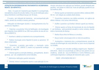 Este protocolo deve ser visto obrigatoriamente em conjunto com as linhas de cuidado onde é preconizado uma atenção multiprofissional envolvendo os dentistas, médicos, nutricionistas, psicólogos, e demais profissionais de saúde 
ATENÇÃO DA ENFERMAGEM NO TRATAMENTO E ACOMPANHA-MENTO 
DA HEPATITE C 
Nota: O usuário em tratamento para Hepatite C é acompanhado, 
mensalmente, através de consulta médica e faz uso de medicação subcu-tânea 
(Interferon) e oral (Ribavirina) por até 18 meses. 
O usuário, sem indicação de tratamento, será acompanhado pelo 
médico, através de consultas e exames semestrais. 
Atribuições da Enfermagem durante o Acompanhamento e/ou Tra-tamento 
da Hepatite C : 
* Preencher e encaminhar Ficha de Notificação e de Investigação 
para Hepatites Virais (ANEXO 6) ao CMS mais próximo da área de resi-dência 
(ANEXO 5); 
* Incentivar a adesão ao tratamento e/ou acompanhamento; 
* Realizar imunização contra Hepatite B, exceto se apresentar 03 
doses comprovadas; 
* Encaminhar o paciente para realizar a imunização contra 
Hepatite A , nos CRIE (ANEXO 1), exceto se já apresentar sorologia 
anti-HAV IgG reagente; 
* Orientar quanto as restrições dietéticas, principalmente, álcool e 
gorduras, que são completamente contra-indicados; 
* Administrar medicação, quando necessário; 
* Orientar, treinar e acompanhar quanto a auto-aplicação da me-dicação 
subcutânea e/ou aplicação por familiares, quando desejado pelo 
paciente, com ênfase no rodízio dos locais de aplicação, quando do uso 
do Interferon (IFN); 
* Orientar quanto ao tratamento e possíveis efeitos colaterais (ANE-XO 
3) e com relação aos cuidados diante destes; 
* Encaminhar o paciente a seu médico assistente, em vigência de 
efeitos colaterais e/ou outras intercorrências; 
* Acolher o paciente e sua família e oferecer suporte aos mesmos; 
* Orientar quanto as formas de transmissão do vírus da Hepatite 
C aos familiares, ao(s) parceiro(s) sexual(is) e outros contatos, visando 
evitar a transmissão da doença; 
* Realizar Busca Ativa de faltosos as consultas; 
* Buscar manter comunicação entre os níveis de assistência; 
* Acompanhar o tratamento e/ou o acompanhamento, através de 
consulta de enfermagem,de visita domiciliar ou outro recurso disponível 
na Unidade; 
* Gestante, com marcador sorológico reagente para Hepatite C 
(Anti-HCV), deverá ser encaminhada ao CMS ao mais próximo de sua 
residência, através de Guia de Referência e Contra Referência, para 
confirmação diagnóstica e avaliação de tratamento após o parto. 
FONTE : GPHV/SMSDC/RIO 2011 
Protocolos de Enfermagem n 124 a Atenção Primária à Saúde 
 