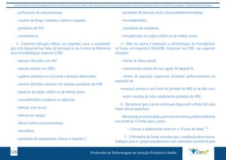 Este protocolo deve ser visto obrigatoriamente em conjunto com as linhas de cuidado onde é preconizado uma atenção multiprofissional envolvendo os dentistas, médicos, nutricionistas, psicólogos, e demais profissionais de saúde 
- profissionais do sexo/prostitutas 
- usuários de drogas injetáveis, inaláveis e pipadas; 
- portadores de DST; 
- caminhoneiros. 
2 - Conforme indicação médica, nos seguintes casos, o imunobioló-gico 
está disponível nas Salas de Vacinação e nos Centros de Referência 
para imunobiológicos especiais (CRIE): 
- pessoas infectadas com HIV; 
- pessoas vivendo com AIDS; 
- asplenia anatômica ou funcional e doenças relacionadas; 
- convívio domiciliar contínuo com pessoas portadoras do VHB; 
- doadores de órgãos sólidos ou de medula óssea; 
- imunodeficiência congênita ou adquirida: 
- doenças auto imune; 
- doenças do sangue; 
- fibrose cistítica (muscoviscidose); 
- hemofílicos; 
- portadores de hepatopatias crônicas e hepatite C; 
- portadores de doenças renais crônicas/diálise/hemodiálise; 
- imunodeprimidos; 
- portadores de neoplasias; 
- transplantados de órgãos sólidos ou de medula óssea; 
3 - Além da vacina, é necessária a administração da imunoglobuli-na 
huma anti-hepatite B (IGHAHB), disponível nos CRIE, nas seguintes 
situações: 
- vítimas de abuso sexual; 
- comunicantes sexuais de caso agudo de hepatite B; 
- vítimas de exposição sanguíneas (acidentes pérfuro-cortantes ou 
exposição de 
mucosas), quando o caso fonte for portador do HBV ou de alto risco; 
- recém-nascidos de mães sabidamente portadora do HBV. 
4 - Ressalta-se que a vacina continuará disponível na Rede SUS para 
faixas etárias específicas: 
- Menores de um ano de idade, a partir do nascimento,preferencialmente 
nas primeiras 12 horas após o parto; 
- Crianças e adolescentes entre um e 19 anos de idade. ** 
5 - O Ministério da Saúde considera que a ampliação desse imuno-biológico 
para os grupos populacionais mais vulneráveis contribuirá para 
Protocolos de Enfermagem n 126 a Atenção Primária à Saúde 
 