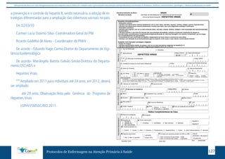 Este protocolo deve ser visto obrigatoriamente em conjunto com as linhas de cuidado onde é preconizado uma atenção multiprofissional envolvendo os dentistas, médicos, nutricionistas, psicólogos, e demais profissionais de saúde 
a prevenção e o controle da hepatite B, sendo necessária, a adoção de es-tratégias 
diferenciadas para a ampliação das coberturas vacinais no país. 
Em 02/03/10 
Carmen Lucia Osterno Silva- Coordenadora Geral do PNI 
Ricardo Gadelha de Abreu - Coordenador do PNHV 
De acordo - Eduardo Hage Carmo-Diretor do Departamento de Vigi-lância 
Epidemiológica 
De acordo- Mariângela Batista Galvão Simão-Diretora do Departa-mento 
DST,AIDS e 
Hepatites Virais. 
** Ampliado em 2011 para indivíduos até 24 anos; em 2012, deverá 
SINAN 
FICHA DE INVESTIGAÇÃO HEPATITES VIRAIS 
Suspeita clínica/bioquímica: 
- Sintomático ictérico: 
* Indivíduo que desenvolveu icterícia subitamente com ou sem: febre, mal estar, náuseas, vômitos, mialgia, colúria e hipocolia fecal. 
* Indivíduo que desenvolveu icterícia subitamente e evoluiu para óbito, sem outro diagnóstico etiológico confirmado. 
- Sintomático anictérico: 
* Indivíduo sem icterícia, com um ou mais sintomas (febre, mal estar, náusea, vômitos, mialgia) e valor aumentado das aminotransferases. 
- Assintomático: 
* Indivíduo exposto a uma fonte de infecção bem documentada (hemodiálise, acidente ocupacional, transfusão de sangue ou 
hemoderivados, procedimentos cirúrgicos/odontológicos/colocação de "piercing"/tatuagem com material contaminado, uso de drogas 
com compartilhamento de instrumentos). 
* Comunicante de caso confirmado de hepatite, independente da forma clínica e evolutiva do caso índice. 
* Indivíduo com alteração de aminotransferases igual ou superior a três vezes o valor máximo normal destas enzimas. 
Suspeito com marcador sorológico reagente: 
- Doador de sangue: 
* Indivíduo assintomático doador de sangue, com um ou mais marcadores reagentes de hepatite B e C. 
- Indivíduo assintomático com marcador: reagente para hepatite viral A, B, C, D ou E. 
Agravo/doença Data da Notificação 
HEPATITES VIRAIS | | Código (CID10) 
2 3 
Código 
B 19 
| | | | | | 
| | | | | 
12Gestante 13 Raça/Cor 
4 UF 
| 
10 (ou) Idade Sexo 1-1ºTrimestre 2-2ºTrimestre 3-3ºTrimestre 
Código (IBGE) 
17 UF 19 Distrito 
Dados Complementares do Caso 
Município de Notificação 
Código (IBGE) 
1-Branca 2-Preta 3-Amarela 
4-Parda 5-Indígena 9- Ignorado 
Código 
34 Tomou vacina para: Hepatite A 
1 - Completa 2 - Incompleta 3 - Não vacinado 9 - Ignorado Hepatite B 
Tipo de Notificação 
15 
22 Número 
33 Suspeita de: 
1 - Hepatite A 
2 - Hepatite B/C 
3 - Não especificada 
Sexual 
Protocolos de Enfermagem na Atenção Primária à Saúde 127 
ser ampliado 
até 29 anos. Observação feita pela Gerência do Programa de 
Hepatites Virais 
(GPHV)/SMSDC/RIO 2011. 
| | | | | | | | | 
Nº 
República Federativa do Brasil 
Ministério da Saúde SISTEMA DE INFORMAÇÃO DE AGRAVOS DE NOTIFICAÇÃO 
31 Data da Investigação 
Antecedentes Epidemiológicos 
Hepatites Virais 
32 Ocupação 
35 Institucionalizado em 
1 - Creche 2 - Escola 3 - Asilo 4 - Empresa 5 - Penitenciária 6 - Hospital/clínica 7 - Outras 8 - Não institucionalizado 9 - Ignorado 
Agravos associados 
HIV/AIDS 
Outras DSTs 
36 
1 -Sim 2- Não 9- Ignorado 
37 Contato com paciente portador de HBV ou HBC 
Domiciliar ( não sexual ) 
Ocupacional 
1-Sim, há menos de seis meses 
2-Sim, há mais de seis meses 
3-Não 
9-Ignorado 
Dados de Residência Notificação Individual 
Unidade de Saúde (ou outra fonte notificadora) 
Nome do Paciente 
| | | | | 
Data dos Primeiros Sintomas 
| | | | | 
1 
5 
6 
8 
| | 
7 
Data de Nascimento 
| | | | | 
9 
| | 
2 - Individual 
Dados Gerais 
16 Nome da mãe 
11 M - Masculino 
F - Feminino 
| | I - Ignorado 
Número do Cartão SUS 
| | | | | | | | | | | | | | | 
4- Idade gestacional Ignorada 5-Não 6- Não se aplica 
9-Ignorado 
14 Escolaridade 
1 - Hora 
2 - Dia 
3 - Mês 
4 - Ano 
0-Analfabeto 1-1ª a 4ª série incompleta do EF (antigo primário ou 1º grau) 2-4ª série completa do EF (antigo primário ou 1º grau) 
3-5ª à 8ª série incompleta do EF (antigo ginásio ou 1º grau) 4-Ensino fundamental completo (antigo ginásio ou 1º grau) 5-Ensino médio incompleto (antigo colegial ou 2º grau ) 
6-Ensino médio completo (antigo colegial ou 2º grau ) 7-Educação superior incompleta 8-Educação superior completa 9-Ignorado 10- Não se aplica 
| | | | | | | 
CEP 
Bairro 
Complemento (apto., casa, ...) 
| | | | - | | 
Ponto de Referência 
País (se residente fora do Brasil) 
23 
26 
20 
28 29 Zona 30 
1 - Urbana 2 - Rural 
3 - Periurbana 9 - Ignorado 
(DDD) Telefone 
27 
Município de Residência 
| 
24 Geo campo 1 
25 Geo campo 2 
| | | | | 
Logradouro (rua, avenida,...) 
18 21 
|| || || || || 
Sinan NET SVS 29/09//2006 
 