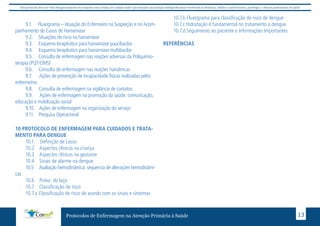 Este protocolo deve ser visto obrigatoriamente em conjunto com as linhas de cuidado onde é preconizado uma atenção multiprofissional envolvendo os dentistas, médicos, nutricionistas, psicólogos, e demais profissionais de saúde 
9.1. Fluxograma – Atuação do Enfermeiro na Suspeição e no Acom-panhamento 
de Casos de Hanseníase 
9.2. Situações de risco na hanseníase 
9.3. Esquema terapêutico para hanseníase paucibacilar 
9.4. Esquema terapêutico para hanseníase multibacilar 
9.5. Consulta de enfermagem nas reações adversas da Poliquimio-terapia 
(PQT/OMS) 
9.6. Consulta de enfermagem nas reações hansênicas 
9.7. Ações de prevenção de incapacidade físicas realizadas pelos 
Protocolos de Enfermagem na Atenção Primária à Saúde 13 
enfermeiros 
9.8. Consulta de enfermagem na vigilância de contatos 
9.9. Ações de enfermagem na promoção da saúde: comunicação, 
educação e mobilização social 
9.10. Ações de enfermagem na organização do serviço 
9.11. Pesquisa Operacional 
10 PROTOCOLO DE ENFERMAGEM PARA CUIDADOS E TRATA-MENTO 
PARA DENGUE 
10.1. Definição de casos 
10.2 Aspectos clínicos na criança 
10.3 Aspectos clínicos na gestante 
10.4 Sinais de alarme na dengue 
10.5 Avaliação hemodinâmica: sequencia de alterações hemodinâmi-cas 
10.6 Prova do laço 
10.7 Classificação de risco 
10.7.a Classificação de risco de acordo com os sinais e sintomas 
10.7.b Fluxograma para classificação de risco de dengue 
10.7.c Hidratação é fundamental no tratamento a dengue 
10.7.d Seguimento ao paciente e Informações Importantes 
REFERÊNCIAS 
 