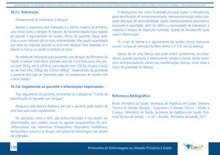 Este protocolo deve ser visto obrigatoriamente em conjunto com as linhas de cuidado onde é preconizado uma atenção multiprofissional envolvendo os dentistas, médicos, nutricionistas, psicólogos, e demais profissionais de saúde 
10.7.c. Hidratação 
(fundamental no tratamento à dengue) 
Manter o organismo bem hidratado é a melhor maneira de enfrentar 
uma virose como a dengue. A ingestão de bastante líquido evita quedas 
de pressão e agravamento do quadro clínico do paciente. Água, leite, 
chás e sucos naturais são os mais recomendados. Mas qual a quantidade 
que deve ser ingerida quando se está com dengue? Isso depende se o 
doente é criança ou adulto e também do peso. 
Na tabela de hidratação para pacientes com dengue, do Ministério da 
Saúde, o volume total diário indicado varia de 3 a 4 litros para uma pes-soa 
com 50 Kg, até 6 a 8 litros, para alguém com 100 Kg. Já para criança 
vai de meio litro (10Kg) até 2 litros (40Kg).” Dependendo da gravidade 
o paciente terá que ser hidratado pela via endovenosa de acordo com 
critério médico. 
10.7.d. Seguimento ao paciente e Informações Importantes: 
Para seguimento do paciente, recomenda-se a adoção do “Cartão de 
Identificação do Paciente com Dengue”. 
Dengue é uma doença dinâmica, em que o paciente pode evoluir de 
uma fase para outra rapidamente. 
Os salicilatos, como o AAS, são contra-indiciados e não devem ser 
administrados, pois podem causar ou agravar sangramentos. Os anti- 
-inflamatórios não hormonais (Cetoprofeno, Ibuprofeno, Diclofenaco, 
Nimesulida e outros) e as drogas com potencial hemorrágico não devem 
ser utilizados. 
O hemograma tem como finalidade principal avaliar o hematócrito, 
para identificação de hemoconcentração. Hemoconcentração indica pro-vável 
alteração de permeabilidade capilar (extravasamento plasmático), 
associado à gravidade, além de definir a necessidade de hidratação e 
resposta a terapia de reposição instituída. Queda de hematócrito pode 
sugerir hemorragias. 
Os sinais de alarme e o agravamento do quadro clínico costumam 
ocorrer na fase de remissão da febre (entre o 3º e 6º dia da doença). 
Apesar de ser uma doença que pode evoluir gravemente, seu trata-mento, 
quando oportuno, é relativamente simples e barato, sendo neces-sário 
acompanhamento atento das manifestações clínicas, sinais vitais e 
sinais de gravidade da doença. 
Referência Bibliográfica: 
Brasil. Ministério da Saúde. Secretaria de Vigilância em Saúde. Diretoria 
Técnica de Gestão. Dengue : Diagnóstico e Manejo Clínico – Adulto e 
Criança / Ministério da Saúde, Secretaria de Vigilância em Saúde, Dire-toria 
Técnica de Gestão. – 4. ed. – Brasília : Ministério da Saúde, 2011. 
Protocolos de Enfermagem n 150 a Atenção Primária à Saúde 
 