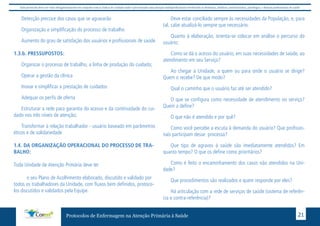 Este protocolo deve ser visto obrigatoriamente em conjunto com as linhas de cuidado onde é preconizado uma atenção multiprofissional envolvendo os dentistas, médicos, nutricionistas, psicólogos, e demais profissionais de saúde 
Detecção precoce dos casos que se agravarão 
Organização e simplificação do processo de trabalho 
Aumento do grau de satisfação dos usuários e profissionais de saúde 
Protocolos de Enfermagem na Atenção Primária à Saúde 21 
1.3.b. PRESSUPOSTOS: 
Organizar o processo de trabalho, a linha de produção do cuidado; 
Operar a gestão da clínica 
Inovar e simplificar a prestação de cuidados 
Adequar os perfis de oferta 
Estruturar a rede para garantia do acesso e da continuidade do cui-dado 
nos três níveis de atenção; 
Transformar à relação trabalhador - usuário baseado em parâmetros 
éticos e de solidariedade 
1.4. DA ORGANIZAÇÃO OPERACIONAL DO PROCESSO DE TRA-BALHO: 
Toda Unidade de Atenção Primária deve ter 
o seu Plano de Acolhimento elaborado, discutido e validado por 
todos os trabalhadores da Unidade, com fluxos bem definidos, protoco-los 
discutidos e validados pela Equipe. 
Deve estar conciliado sempre às necessidades da População, e, para 
tal, cabe atualizá-lo sempre que necessário. 
Quanto à elaboração, orienta-se colocar em análise o percurso do 
usuário: 
Como se dá o acesso do usuário, em suas necessidades de saúde, ao 
atendimento em seu Serviço? 
Ao chegar à Unidade, a quem ou para onde o usuário se dirige? 
Quem o recebe? De que modo? 
Qual o caminho que o usuário faz até ser atendido? 
O que se configura como necessidade de atendimento no serviço? 
Quem a define? 
O que não é atendido e por quê? 
Como você percebe a escuta à demanda do usuário? Que profissio-nais 
participam desse processo? 
Que tipo de agravos à saúde são imediatamente atendidos? Em 
quanto tempo? O que os define como prioritários? 
Como é feito o encaminhamento dos casos não atendidos na Uni-dade? 
Que procedimentos são realizados e quem responde por eles? 
Há articulação com a rede de serviços de saúde (sistema de referên-cia 
e contra-referência)? 
 