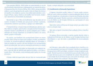 Este protocolo deve ser visto obrigatoriamente em conjunto com as linhas de cuidado onde é preconizado uma atenção multiprofissional envolvendo os dentistas, médicos, nutricionistas, psicólogos, e demais profissionais de saúde 
Estas questões (BRASIL, 2004) podem ser potencializadas no uso de 
uma ferramenta importante para o planejamento, em especial do acesso, 
o Fluxograma Descritor (Franco e Merhy, 2003; 2009), porque possibilita 
analisar, a partir da perspectiva do usuário, todas as etapas do processo 
de trabalho e do cuidado ao usuário. Esta análise pode subsidiar a cons-trução 
de fluxos, regras, dinâmicas de trabalho mais funcionais, resoluti-vas 
e equitativas às necessidades da população. 
Recomenda-se que o Plano de Acolhimento seja discutido com os 
usuários vinculados à Unidade, para que possam conhecer a proposta, 
compreender, esclarecer suas dúvidas, e agregar suas colaborações. 
É fundamental que a Equipe esteja sensibilizada para abordar ques-tões 
relativas a estigmas, preconceitos e situações de discriminação pro-movendo 
inclusão e possibilitando ao usuário condições para a melhor 
utilização dos serviços disponíveis na Unidade de Saúde e em outros 
setores, grupos e instituições. 
Os usuários, seus familiares e/ou acompanhantes devem ser sempre 
avisados sobre o tempo de espera para qualquer consulta, procedimento 
ou exame. As condutas terapêuticas adotadas devem ser informadas, e 
todas as dúvidas dos usuários e de seus familiares e/ou acompanhantes 
devem ser esclarecidas, bem como as orientações pertinentes ao cuidado 
Os casos de urgência não podem ser dispensados sem avaliação mé-dica, 
o que não deve ser definido pela agenda do médico, e sim pela si-tuação 
clínica. Não atender a esta orientação pode implicar em omissão 
de socorro. 
O tempo médio de espera pelos serviços deve ser monitorado pela 
Equipe, e sempre adequado a sua necessidade. 
1.5. Acolhimento à Demanda Espontânea: 
O Agente Comunitário acolhe, realiza a 1ª escuta, avalia a necessi-dade 
do usuário, define prioridade e a resposta adequada (dentro de sua 
área de competência, considerando o conjunto de atribuições discutidas 
e validadas pela equipe). Resolve ou prioriza o atendimento do Enfermei-ro 
ou do Médico ou do Cirurgião Dentista ou a participação em outra 
modalidade de cuidado. 
Deve incluir outros profissionais da Equipe sempre que avaliar neces-sário 
e a situação exigir. 
Não cabe ao Agente Comunitário fazer avaliação clínica e classifica-ção 
de risco. 
As queixas clínicas associadas a eventos agudos deverão incluir a 
avaliação do Enfermeiro ou do Médico ou do Cirurgião Dentista (risco 
odontológico), o que não exclui a possibilidade de escuta/avaliações 
conjuntas. 
Ao Enfermeiro, cabe acolher, fazer a avaliação clínica, classificar o ris-co 
e vulnerabilidade (com base em Protocolo), identificar a possibilidade 
de agravamento, definir prioridade, condutas e o tempo terapêutico ade-quado. 
Resolve ou prioriza encaminhamento para consulta médica ou do 
cirurgião dentista ou para outra modalidade de cuidado. Pode identificar 
a necessidade de encaminhamento para outro ponto de atenção, o que, 
neste caso, deverá incluir avaliação e decisão médica. 
Protocolos de Enfermagem n 22 a Atenção Primária à Saúde 
 