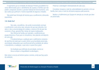 Este protocolo deve ser visto obrigatoriamente em conjunto com as linhas de cuidado onde é preconizado uma atenção multiprofissional envolvendo os dentistas, médicos, nutricionistas, psicólogos, e demais profissionais de saúde 
É importante que as Unidades de Atenção Primária possibilitem ho-rários 
diferenciados para o atendimento de usuários e famílias que não 
podem comparecer durante o período habitual de funcionamento, uma 
das razões que justificam o horário expandido de algumas Unidades. 
Não pode haver limitação de horários para o acolhimento à demanda 
Protocolos de Enfermagem na Atenção Primária à Saúde 25 
espontânea. 
1.8. Onde faz? 
Nas salas, consultórios, não sendo recomendado restringir 
o acolhimento a uma única sala, sob pena de que seja reduzido a um 
setor, e não a uma tecnologia de cuidado, e mesmo a fim de que não 
concentre o fluxo, gerando fila e tempo de espera inadequados. 
Nas Clínicas da Família, por exemplo, o acolhimento por 
equipe direciona o fluxo para os consultórios, não cabendo centralizá-lo 
em uma sala. 
É fundamental que a avaliação que o acolhimento compreen-de 
seja feita de modo que o usuário tenha sua privacidade preservada, 
acomodação adequada,e que o profissional tenha condições de realizar 
o atendimento, a avaliação, o que inclui o exame físico geral. 
Da Avaliação para definição de prioridade, orienta-se: 
Buscar sempre a integralidade na abordagem; 
Não reduzir a escuta ao binônio queixa–conduta, ainda que faça parte 
da avaliação; 
Preservar a abordagem individualizada de cada caso; 
Considerar situação e nível de vulnerabilidade do paciente e de sua 
família, bem como o nível de sofrimento expresso pelo paciente; 
Realizar o Acolhimento por Equipe em atenção ao vínculo que deve 
ser preservado; 
 