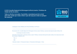 © 2012 Conselho Regional de Enfermagem do Rio de Janeiro / Prefeitura da 
Cidade do Rio de Janeiro. 
Todos os direitos reservados. É permitida a reprodução parcial ou total 
desta obra, desde que citada a fonte e que não seja para venda ou qualquer 
fim comercial. 
Catalogação na fonte. Biblioteca de Ciências Biomédicas. Icict/Fiocruz. 
__________________________________________________________________________ 
Rio de Janeiro (RJ). Conselho Regional de Enfermagem do Rio de Janeiro Prefeitura. Secretaria Municipal de Saúde e Defesa Civil. 
Coordenação de Saúde da Família. 
Protocolos de Enfermagem na atenção primária á saúde / Prefeitura, Secretaria Municipal de Saúde e Defesa Civil, Subsecretaria Geral 
Rio de Janeiro: Prefeitura, 2012. 
119p.: il. 
ISBN 
1.Atenção á Saúde. 2. Promoção de Saúde. 3. Protocolos de Enfermagem. I. Título. 
___________________________________________________________________________ 
 