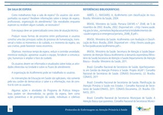 Este protocolo deve ser visto obrigatoriamente em conjunto com as linhas de cuidado onde é preconizado uma atenção multiprofissional envolvendo os dentistas, médicos, nutricionistas, psicólogos, e demais profissionais de saúde 
DA SALA DE ESPERA 
Como trabalhamos hoje a sala de espera? Os usuários são acom-panhados 
na espera? Recebem informações sobre o tempo de espera, 
profissionais, organização do atendimento? São reavaliados enquanto 
esperam ou recebem algum cuidado, se necessário? 
Este espaço deve ser potencializado como área de atuação técnica. 
Produzir novas formas de encontro entre profissionais e usuários 
constitui uma das principais razões do processo de humanização, trans-versal 
o todos os momentos e do cuidado, e o momento da espera, seu 
uso criativo, pode favorecer novos encontros. 
Objetivos: monitorar tempo de espera; reduzir e controlar ansiedade; 
monitorar evolução; aproximar usuário e equipe, fortalecer a comunica-ção; 
humanizar e ampliar o foco do cuidado 
Os usuários devem ser informados e atualizados sobre todas as ativi-dades 
oferecidas na Unidade e sobre os fluxos de atendimento 
A organização do Acolhimento pode ser trabalhada os usuários. 
As intervenções de Educação em Saúde são aplicáveis, não somente 
pelo seu caráter de democratizar o saber e a informação, mas de cons-truí- 
lo com os usuários. 
Algumas ações e atividades do Programa de Práticas Integra-tivas 
podem ser desenvolvidas na gestão da espera, bem como 
ações preventivas e de promoção da saúde, individuais e coletivas 
REFERÊNCIAS BIBLIOGRÁFICAS 
ABBÊS, C.; MASSARO, A. Acolhimento com classificação de risco. 
Brasília: Ministério da Saúde, 2004. 
BRASIL. Ministério da Saúde. Portaria GM/MS n.º 2048, de 5 de 
novembro de 2002. Brasília, 2002. Disponível em: <http://www.saude. 
mg.gov.br/atos_normativos/legislacaosanitaria/estabelecimentos-de- 
-saude/urgencia-e-emergencia/portaria_2048_B.pdf>. 
BRASIL. Ministério da Saúde. Acolhimento com Avaliação e Classifi-cação 
de Risco. Brasília, 2004. Disponível em: <http://bvsms.saude.gov. 
br/bvs/publicacoes/acolhimento.pdf>. 
BRASIL. Ministério da Saúde. Secretaria de Atenção à Saúde.Depar-tamento 
de Atenção Básica.Acolhimento à demanda espontânea/Minis-tério 
da Saúde.Secretaria de Atenção á Saúde.Departamento de Atenção 
Básica – Brasília: Ministério da Saúde, 2011. 
Brasil. Conselho Nacional de Secretários de Saúde. Aperfeiçoamen-to 
em Gestão da Atenção Primária à Saúde: Projeto AGAP / Conselho 
Nacional de Secretários de Saúde. CONASS Documenta, 22. Brasília. 
CONASS, 2011 
Brasil. Conselho Nacional de Secretários de Saúde. Planificação da 
Atenção Primária à Saúde nos Estados / Conselho Nacional de Secre-tários 
de Saúde.CONASS, 2011. CONASS Documenta, 23. Brasília: CO-NASS, 
2011. 
Brasil. Conselho Nacional de Secretarias Municipais de Saúde. A 
Atenção Básica que queremos. Conselho Nacional de Secretarias Munici- 
Protocolos de Enfermagem n 30 a Atenção Primária à Saúde 
 