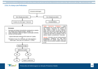 Este protocolo deve ser visto obrigatoriamente em conjunto com as linhas de cuidado onde é preconizado uma atenção multiprofissional envolvendo os dentistas, médicos, nutricionistas, psicólogos, e demais profissionais de saúde 
2.6.d. A criança com Pediculose: 
Consulta com Enfermeiro 
Sem infecção secundária Com infecção secundária 
Cuidados de enfermagem Tratamento 
Melhora do quadro 
Protocolos de Enfermagem na Atenção Primária à Saúde 49 
Orientação: 
1. Remoção das lêndeas (manualmente umedecendo os cabelos 
com vinagre morno diluído em água – diluição 1:1), 
2. Tratar contactantes, hábitos de higiene e prevenção na família. 
3. Eliminar as formas adultas: 
Loção de Benzoato de Benzila 25% diluído em 2 partes 
ou 
Permetrina 1% por 10 a 15minutos, por 3 dias seguidos e 
repetir após 7 dias (usar com cautela em < 2 anos). 
Retorno em 5 dias 
Consulta Médica 
Sim Não 
Alta Repetir o tratamento 
Opção Tratamento Fitoterápico: Loção 
antiparasitária com Arruda, Boldo e Melão de 
São Caetano. Disponível em frascos de 
200ml. Aplicar a loção no couro cabeludo, 
abafar com uma touca e deixar agir por seis 
horas ou por toda a noite. Pela manhã passar 
o pente fino para retirar as lêndeas e lavar os 
cabelos. Repetir o procedimento 7 dias após. 
Atenção: A Arruda é rica em furanocumarinas 
(bergapteno), substância que pode gerar 
fotodermatite de contato, assim deve ser 
evitado o uso do produto e posterior exposição 
ao sol. 
Consulta de enfermagem 
 