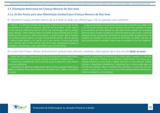 Este protocolo deve ser visto obrigatoriamente em conjunto com as linhas de cuidado onde é preconizado uma atenção multiprofissional envolvendo os dentistas, médicos, nutricionistas, psicólogos, e demais profissionais de saúde 
2.7. Orientação Nutricional em Crianças Menores De Dois Anos 
2.7.a. Os Dez Passos para uma Alimentação Saudável para Crianças Menores de Dois Anos 
01. Alimentar a criança com leite materno até os 6 meses de idade, sem oferecer água, chás ou quaisquer outros alimentos: 
Colostro – É o leite dos primeiros dias pós-parto, é ideal nos primeiros dias de vida, 
principalmente se o bebê for prematuro, pelo alto teor de proteína. O leite materno 
contém tudo que o bebê precisa até o 6º mês de vida, inclusive água, além de proteger 
contra infecções. O leite materno contém quantidade de água suficiente para as neces-sidades 
do bebê, mesmo em climas muito quentes. A oferta de água, chás ou qualquer 
outro alimento sólido ou líquido, aumenta a chance do bebê adoecer, além de substituir 
o volume de leite materno a ser ingerido, que é mais nutritivo. A criança que recebe 
outros alimentos além do leite materno, antes dos 6 meses, principalmente através de 
mamadeira, incluindo água e chás, pode adoecer mais e ficar desnutrida. 
A pega errada prejudica o esvaziamento total da mama, impedindo que o bebê mame 
o leite do final da mamada, que é rico em gordura e que dá maior saciedade. O tempo 
de esvaziamento da mama depende de cada bebê; existem aqueles que conseguem 
fazê-lo em pouco minutos e aqueles que o fazem em trinta minutos ou mais. A produção 
adequada de leite vai depender basicamente da sucção do bebê, da pega correta e da 
frequência de mamadas. A mãe que amamenta deve beber, no mínimo, dois litros de 
água pura diariamente e estimular o bebê a sugar corretamente e com mais frequência. 
02. A partir dos 6 meses, oferecer de forma lenta e gradual outros alimentos, mantendo o leite materno até os dois anos de idade ou mais: 
A partir dos 6 meses, o organismo da criança já está preparado para receber alimen-tos 
diferentes do leite materno, que são chamados de alimentos complementares. 
A alimentação complementar, como o nome diz, é para complementar o leite materno 
e não para substituí-lo. 
A introdução dos alimentos complementares deve ser lenta e gradual. O bebê tende a 
rejeitar as primeiras ofertas do(s) alimento(s), pois tudo é novo: a colher, a consistência 
e o sabor. 
No início, a quantidade de alimentos que a criança ingere é pequena e a mãe pode 
oferecer o peito após a refeição com os alimentos complementares. Há crianças que se 
adaptam facilmente às novas etapas e aceitam muito bem os novos alimentos. Quando 
introduzir a alimentação complementar, é importante que a criança receba água nos 
intervalos das refeições. Mesmo recebendo outros alimentos, a criança deve continuar 
a mamar no peito até os 2 anos ou mais, pois o leite materno continua alimentando a 
criança e protegendo-a contra doenças. 
Protocolos de Enfermagem na Atenção Primária à Saúde 55 
 