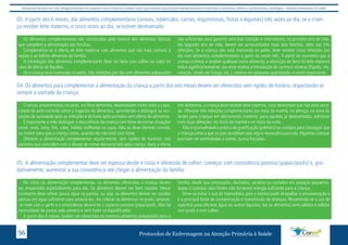 Este protocolo deve ser visto obrigatoriamente em conjunto com as linhas de cuidado onde é preconizado uma atenção multiprofissional envolvendo os dentistas, médicos, nutricionistas, psicólogos, e demais profissionais de saúde 
03. A partir dos 6 meses, dar alimentos complementares (cereais, tubérculos, carnes, leguminosas, frutas e legumes) três vezes ao dia, se a crian-ça 
receber leite materno, e cinco vezes ao dia, se estiver desmamada: 
Os alimentos complementares são constituídos pela maioria dos alimentos básicos 
que compõem a alimentação das famílias. 
Complementa-se a oferta de leite materno com alimentos que são mais comuns à 
região e ao hábito alimentar da família. 
A introdução dos alimentos complementares deve ser feita com colher ou copo no 
caso da oferta de líquidos. 
Se a criança está mamando no peito, três refeições por dia com alimentos adequados 
são suficientes para garantir uma boa nutrição e crescimento, no primeiro ano de vida. 
No segundo ano de vida, devem ser acrescentados mais dois lanches, além das três 
refeições. Se a criança não está mamando no peito, deve receber cinco refeições por 
dia com alimentos complementares a partir do sexto mês. A partir do momento que a 
criança começa a receber qualquer outro alimento, a absorção do ferro do leite materno 
reduz significativamente: por esse motivo a introdução de carnes e vísceras (fígado, rim, 
coração, moela de frango, etc.), mesmo em pequena quantidade, é muito importante. 
04. Os alimentos para complementar a alimentação da criança a partir dos seis meses devem ser oferecidos sem rigidez de horário, respeitando-se 
sempre a vontade da criança; 
Crianças amamentadas no peito, em livre demanda, desenvolvem muito cedo a capa-cidade 
de auto-controle sobre a ingestão de alimentos, aprendendo a distinguir as sen-sações 
de saciedade após as refeições e de fome após períodos sem oferta de alimentos. 
É importante a mãe distinguir o desconforto da criança com fome de outras situações 
como: sede, sono, frio, calor, fraldas molhadas ou sujas. Não se deve oferecer comida, 
ou insistir para que a criança coma, quando ela não está com fome. 
Oferecer a alimentação complementar regularmente, sem rigidez de horários, nos 
períodos que coincidem com o desejo de comer demonstrado pela criança. Após a oferta 
dos alimentos, a criança deve receber leite materno, caso demonstre que não está sacia-da. 
Oferecer três refeições complementares (no meio da manhã, no almoço, no meio da 
tarde) para crianças em aleitamento materno; para aquelas já desmamadas, adicionar 
mais duas refeições: no início da manhã e no início da noite. 
Não é aconselhável a prática de gratificação (prêmios) ou castigos para conseguir que 
a criança coma o que os pais acreditam que seja o necessário para ela. Algumas crianças 
precisam ser estimuladas a comer, nunca forçadas. 
05. A alimentação complementar deve ser espessa desde o início e oferecida de colher; começar com consistência pastosa (papas/purês) e, gra-dativamente, 
aumentar a sua consistência até chegar à alimentação da família: 
No início da alimentação complementar, os alimentos oferecidos à criança devem 
ser preparados especialmente para ela. Os alimentos devem ser bem cozidos. Nesse 
cozimento deve sobrar pouca água na panela, ou seja, os alimentos devem ser cozidos 
apenas em água suficiente para amaciá-los. Ao colocar os alimentos no prato, amasse- 
-os bem com o garfo e a consistência deverá ter o aspecto pastoso (papa/purê). Não há 
necessidade de passar pela peneira e nem bater no liquidificador. 
A partir dos 8 meses, podem ser oferecidos os mesmos alimentos preparados para a 
família, desde que amassados, desfiados, picados ou cortados em pedaços pequenos. 
Sopas e comidas ralas/moles não fornecem energia suficiente para a criança. 
Deve-se evitar o uso da mamadeira, pois a mesma pode atrapalhar a amamentação e 
é a principal fonte de contaminação e transmissão de doenças. Recomenda-se o uso de 
copinhos para oferecer água ou outros líquidos; dar os alimentos semi-sólidos e sólidos 
com prato e com colher. 
Protocolos de Enfermagem n 56 a Atenção Primária à Saúde 
 