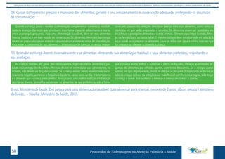 Este protocolo deve ser visto obrigatoriamente em conjunto com as linhas de cuidado onde é preconizado uma atenção multiprofissional envolvendo os dentistas, médicos, nutricionistas, psicólogos, e demais profissionais de saúde 
09. Cuidar da higiene no preparo e manuseio dos alimentos; garantir o seu armazenamento e conservação adequada, protegendo-os dos riscos 
de contaminação: 
Quando a criança passa a receber a alimentação complementar aumenta a possibili-dade 
de doenças diarreicas que constituem importante causa de adoecimento e morte, 
entre as crianças pequenas. Para uma alimentação saudável, deve-se usar alimentos 
frescos, maduros e em bom estado de conservação. Os alimentos oferecidos às crianças 
devem ser preparados pouco antes do consumo e nunca oferecer restos de uma refeição. 
Para evitar a contaminação dos alimentos e a transmissão de doenças, a pessoa respon-sável 
pelo preparo das refeições deve lavar bem as mãos e os alimentos, assim como os 
utensílios em que serão preparados e servidos. Os alimentos devem ser guardados em 
local fresco e protegidos de insetos e outros animais. Oferecer água limpa (tratada, filtra-da 
ou fervida) para a criança beber. O mesmo cuidado deve ser observado em relação à 
água usada para preparar os alimentos. Lavar as mãos com água e sabão, toda vez que 
for preparar ou oferecer o alimento à criança. 
10. Estimular a criança doente e convalescente a se alimentar, oferecendo sua alimentação habitual e seus alimentos preferidos, respeitando a 
sua aceitação. 
As crianças doentes, em geral, têm menos apetite, ingerindo menos alimentos e gas-tando 
mais energia devido à febre. Por isso, devem ser estimuladas a se alimentarem, no 
entanto, não devem ser forçadas a comer. Se a criança estiver sendo amamentada exclu-sivamente 
no peito, aumentar a frequência da oferta, várias vezes ao dia. O leite materno 
é o alimento que a criança aceita melhor. Para garantir uma melhor nutrição e hidratação 
da criança doente, aconselha-se oferecer os alimentos de sua preferência, sob a forma 
que a criança aceita melhor e aumentar a oferta de líquidos. Oferecer quantidades pe-quenas 
de alimentos por refeição, porém, com maior frequência. Se a criança aceitar 
apenas um tipo de preparação, mantê-la até que se recupere. É importante sentar-se ao 
lado da criança na hora da refeição e ser mais flexível com horários e regras. Não forçar 
a criança a comer. Isso aumenta o estresse e diminui ainda mais o apetite. 
Brasil. Ministério da Saúde. Dez passos para uma alimentação saudável: guia alimentar para crianças menores de 2 anos: álbum seriado / Ministério 
da Saúde,. – Brasília: Ministério da Saúde, 2003. 
Protocolos de Enfermagem n 58 a Atenção Primária à Saúde 
 