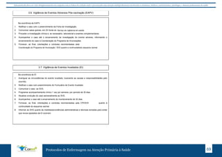 Este protocolo deve ser visto obrigatoriamente em conjunto com as linhas de cuidado onde é preconizado uma atenção multiprofissional envolvendo os dentistas, médicos, nutricionistas, psicólogos, e demais profissionais de saúde 
3.6. Vigilância de Eventos Adversos Pós-vacinação (EAPV) 
Protocolos de Enfermagem na Atenção Primária à Saúde 69 
Na ocorrência de EAPV 
1. Notificar o caso com o preenchimento da Ficha de Investigação. 
2. Comunicar casos graves, em 24 horas ao SVS. 
3. Proceder a investigação clínica e, se necessário, laboratorial e exames complementares. 
4. Acompanhar o caso até o encerramento da investigação do evento adverso, informando o 
encerramento do caso à Coordenação do Programa de Imunizações. 
5. Fornecer, ao final, orientações e condutas recomendadas pela CPI/SVS/SUBPAV quanto à 
continuidade do esquema vacinal. 
3.7. Vigilância de Eventos Inusitados (EI) 
Na ocorrência de EI 
1. Averiguar as circunstâncias do evento inusitado, buscando as causas e responsabilidades pelo 
ocorrido. 
2. Notificar o caso com preenchimento do Formulário de Evento Inusitado. 
3. Comunicar o caso ao SVS. 
4. Programar acompanhamento clínico 1 vez por semana, por período de 30 dias. 
5. Atualizar evolução do caso semanalmente ao SVS. 
6. Acompanhar o caso até o encerramento do monitoramento de 30 dias. 
7. Fornecer, ao final, orientações e condutas recomendadas pela CPI/SVS/SUBPAV quanto à 
continuidade do esquema vacinal. 
8. Informar ao SVS quanto às medidas/providências administrativas e técnicas tomadas para evitar 
que novos episódios de EI ocorram. 
Serviço de vigilancia em saúde 
Coordenação do Programa de Imunização / SVS quanto a continuidadedo esquema vacinal 
 