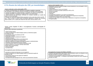 Este protocolo deve ser visto obrigatoriamente em conjunto com as linhas de cuidado onde é preconizado uma atenção multiprofissional envolvendo os dentistas, médicos, nutricionistas, psicólogos, e demais profissionais de saúde 
4.11.b. Resumo das indicações dos CRIE, por imunobiológico: 
Vacina inativada contra poliomielite (VIP): 
• Crianças imunodeprimidas (com deficiência imunológica congênita ou adquirida) 
não vacinadas ou que receberam esquema incompleto de vacinação contra poliomielite; 
• Crianças que estejam em contato domiciliar ou hospitalar com pessoa imunodeprimida; 
• Pessoas submetidas a transplante de órgãos sólidos ou de medula óssea; 
• Recém-nascidos que permaneçam internados em unidades neonatais por ocasião da 
idade de início da vacinação; 
• Crianças com história de paralisia flácida associada à vacina, após dose anterior de VOP. 
Obs.: Filhos de mãe HIV positivo antes da definição diagnóstica e crianças com HIV/AIDS 
devem receber a VIP e, quando não disponível esta vacina, deve-se utilizar a VOP. 
Vacina contra hepatite B (HB) e imunoglobulina humana anti-hepatite B 
(IGHAHB) 
Vacina para indivíduos suscetíveis: 
• vítimas de abuso sexual; 
• vítimas de acidentes com material biológico positivo ou fortemente suspeito 
de infecção por VHB; 
• comunicantes sexuais de portadores de HVB; 
• profissionais de saúde; 
• hepatopatias crônicas e portadores de hepatite C; 
• doadores de sangue; 
• transplantados de órgãos sólidos ou de medula óssea; 
• doadores de órgãos sólidos ou de medula óssea; 
• potenciais receptores de múltiplas transfusões de sangue ou politransfundidos; 
• nefropatias crônicas/dialisados/síndrome nefrótica; 
• convívio domiciliar contínuo com pessoas portadoras de VHB; 
• asplenia anatômica ou funcional e doenças relacionadas; 
• fibrose cística (mucoviscidose); 
• doença de depósito; 
• imunodeprimidos. 
Imunoglobulina para indivíduos suscetíveis: 
• prevenção da infecção perinatal pelo vírus da hepatite B; 
• vítimas de acidentes com material biológico positivo ou fortemente suspeito de 
infecção por VHB; 
• comunicantes sexuais de casos agudos de hepatite B; 
• vítimas de abuso sexual; 
• imunodeprimido após exposição de risco, mesmo que previamente vacinados. 
Vacina contra hepatite A (HA) 
• Hepatopatias crônicas de qualquer etiologia, inclusive portadores do vírus da hepatite C (VHC); 
• Portadores crônicos do VHB; 
• Coagulopatias; 
• Crianças menores de 13 anos com HIV/AIDS; 
• Adultos com HIV/AIDS que sejam portadores do VHB ou VHC; 
• Doenças de depósito; 
• Fibrose cística; 
• Trissomias; 
• Imunodepressão terapêutica ou por doença imunodepressora; 
• Candidatos a transplante de órgão sólido, cadastrados em programas de transplantes; 
• Transplantados de órgão sólido ou de medula óssea; 
• Doadores de órgão sólido ou de medula óssea, cadastrados em programas de transplantes. 
• Hemoglobinopatias. 
Imunoglobulina Humana Anti-Rábica (IGHAR) 
• indivíduos que apresentaram algum tipo de hipersensibilidade quando da utilização de soro 
heterólogo (antitetânico, anti-rábico, antidiftérico, etc.); 
• indivíduos que não completaram esquema anti-rábico por eventos adversos à vacina; 
• indivíduos imunodeprimidos – na situação de pós-exposição, sempre que houver indicação de 
vacinação anti-rábica. 
Protocolos de Enfermagem na Atenção Primária à Saúde 73 
 