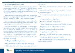 Este protocolo deve ser visto obrigatoriamente em conjunto com as linhas de cuidado onde é preconizado uma atenção multiprofissional envolvendo os dentistas, médicos, nutricionistas, psicólogos, e demais profissionais de saúde 
5.1.c. Atribuições dos Enfermeiros(as): 
Os Enfermeiros mediante a suas atividades exercem um papel impor-tante 
junto as gestantes para que a adesão ao Pré natal seja continua. 
O papel do Enfermeiro como cuidador é buscar integralmente a saúde 
destas mulheres e promover atividades que contribuam no favorecimento 
de uma gestação e nascimento saudáveis. 
Identifica-se então a importância de realizar meios com atividades 
educativas e lúdicas que facilitem e trabalhem a compreensão da mulher 
nesta fase tão importante da vida: a gestação, o parto e puerpério. 
Apresentando e ensinando a gestante a conviver com as alterações 
em seu corpo, com o desenvolvimento do embrião semanalmente, a mes-ma 
poderá aprender melhor a lidar com o recém nascido. 
Aproveitar cada momento com esta mulher para trabalhar o conheci-mento 
da mesma sobre alimentação e cuidados com o corpo, atividades 
físicas que pode realizar, atividade sexual, o que é e o que esperar do 
parto normal, o que é e quais as indicações do parto cesárea e como lidar 
com as atividades iniciais com o recém nascido. O banho, a troca de fral-das, 
o cuidado com o coto umbilical e principalmente a amamentação. 
Amamentar é preciso porém sem conhecimento e desejo esta mulher 
muitas vezes não consegue. 
Atribuições específicas no pré natal: 
• Realizar consulta de pré-natal de gestação de risco habitual; 
• Solicitar exames de rotina e orientar tratamento conforme proto-colo 
do serviço; 
• Encaminhar gestantes identificadas como de risco para a consulta 
médica; 
• Realizar atividades com grupos de gestantes, trabalhando a troca 
de conhecimento entre elas; 
• Fornecer o cartão da gestante devidamente atualizado a cada con-sulta; 
• Realizar coleta de exame citopatológico; 
• Iniciar o Pré-natal o mais precoce possível; 
• Utilizar o Manual Técnico de Assistência ao Pré-Natal e Puerpério; 
• Registrar no Cartão da Gestante todas as consultas; 
• Realizar 6 consultas ou mais sempre que possível; 
• Seguir Fluxograma para Pré-natal; 
• Preencher o cartão da gestante com o número do SISPRENATAL; 
• Avaliar o calendário de vacinas e suas orientações; 
• Orientar e estimular a participação nas atividades educativas – 
reuniões e visitas domiciliares. 
Protocolos de Enfermagem na Atenção Primária à Saúde 79 
 