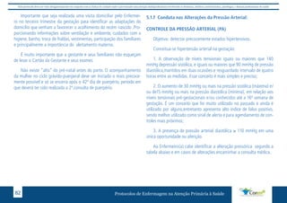 Este protocolo deve ser visto obrigatoriamente em conjunto com as linhas de cuidado onde é preconizado uma atenção multiprofissional envolvendo os dentistas, médicos, nutricionistas, psicólogos, e demais profissionais de saúde 
Importante que seja realizada uma visita domiciliar pelo Enfermei-ro 
no terceiro trimestre da gestação para identificar as adaptações do 
domicílio que venham a favorecer o acolhimento do recém nascido .Pro-porcionando 
informações sobre ventilação e ambiente, cuidados com a 
higiene, banho, troca de fraldas, vestimentas, participação dos familiares 
e principalmente a importância do aleitamento materno. 
É muito importante que a gestante e seus familiares não esqueçam 
de levar o Cartão da Gestante e seus exames 
Não existe “alta” do pré-natal antes do parto. O acompanhamento 
da mulher no ciclo grávido-puerperal deve ser iniciado o mais precoce-mente 
possível e só se encerra após o 42º dia de puerpério, período em 
que deverá ter sido realizada a 2ª.consulta de puerpério. 
5.1.f Conduta nas Alterações da Pressão Arterial: 
CONTROLE DA PRESSÃO ARTERIAL (PA) 
Objetivo: detectar precocemente estados hipertensivos. 
Conceitua-se hipertensão arterial na gestação: 
1. A observação de níveis tensionais iguais ou maiores que 140 
mmHg depressão sistólica, e iguais ou maiores que 90 mmHg de pressão 
diastólica,mantidos em duas ocasiões e resguardado intervalo de quatro 
horas entre as medidas. Esse conceito é mais simples e preciso; 
2. O aumento de 30 mmHg ou mais na pressão sistólica (máxima) e/ 
ou de15 mmHg ou mais na pressão diastólica (mínima), em relação aos 
níveis tensionais pré-gestacionais e/ou conhecidos até a 16ª semana de 
gestação. É um conceito que foi muito utilizado no passado e ainda é 
utilizado por alguns,entretanto apresenta alto índice de falso positivo, 
sendo melhor utilizado como sinal de alerta e para agendamento de con-troles 
mais próximos; 
3. A presença de pressão arterial diastólica ≥ 110 mmHg em uma 
única oportunidade ou aferição. 
Ao Enfermeiro(a) cabe identificar a alteração pressórica segundo a 
tabela abaixo e em casos de alterações encaminhar a consulta médica. 
Protocolos de Enfermagem n 82 a Atenção Primária à Saúde 
 
