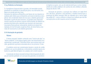 Este protocolo deve ser visto obrigatoriamente em conjunto com as linhas de cuidado onde é preconizado uma atenção multiprofissional envolvendo os dentistas, médicos, nutricionistas, psicólogos, e demais profissionais de saúde 
5.1.g. Diabetes na Gestação: 
É a hiperglicemia diagnosticada na gravidez, de intensidade variada, 
geralmente se resolvendo no periodo pós-parto, mas retornando anos 
depois em grande parte dos casos. 
Gestantes com glicemia ≥ 85mg/dl ou com fatores de risco deverão ser 
avaliados pelo médico para rastreamento com teste de tolerância oral a 
glicose. São considerados fatores de risco para o diabetes gestacional: 
obesidade ou ganho de peso excessivo na gravidez atual; deposição 
central e excessiva de gordura corporal; história familiar de diabetes em 
parentes de primeiro grau; gestantes que nasceram com baixo peso; 
crescimento fetal excessivo, antecedentes obstétricos de aborto de 
repetição, de más formações congênitas fetais, de morte fetal ou neo-natal, 
de macrossomia ou de diabetes gestacional. 
5.1.h Vacinação da gestante: 
Tétano: 
O tétano neonatal, também conhecido como “mal de sete dias” ou 
“tétano umbilical”, é uma doença aguda, grave, não transmissível e imu-noprevenível, 
causada pelo “Clostridium tetani, que acomete recém-nas-cidos, 
geralmente na primeira semanade vida ou nos primeiros 15 dias. 
O problema ocorre por contaminação durante a secção do cordão 
umbilical, com uso de substâncias e instrumentos contendo esporos do 
bacilo e/ou pela falta de higiene nos cuidados com o recém-nascido. 
A prevenção do tétano neonatal se dá por meio da garantia de aten-ção 
pré natal de qualidade com vacinação das gestantes, do atendimen-to 
higiênico ao parto, com uso de material estéril para o corte e clampe-amento 
do cordão umbilical e do curativo do coto umbilical, utilizando 
solução de álcool a 70%. 
Vacinação da gestante: a vacinação das mulheres em idade fértil 
(10 a 49 anos), gestantes e não gestantes, é medida essencial para a 
prevenção do tétano neonatal. Deve ser realizada com a vacina dupla 
tipo adulto (dT – contra a difteria e o tétano) nas mulheres que não têm 
vacinação prévia ou têm esquema vacinal incompleto. 
Protocolos de Enfermagem na Atenção Primária à Saúde 83 
 