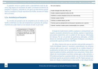 Este protocolo deve ser visto obrigatoriamente em conjunto com as linhas de cuidado onde é preconizado uma atenção multiprofissional envolvendo os dentistas, médicos, nutricionistas, psicólogos, e demais profissionais de saúde 
O puerpério inicia-se quando ocorre o descolamento total da pla-centa, 
em geral, que ele termina quando retorna a ovulação e a função reprodutiva da 
mulher, durando em média de 6 a 8 meses. 
logo depois do nascimento do bebê. O momento do término do 
puerpério é impreciso, aceitando-se, em geral, que ele termina quando 
retorna a ovulação e a função reprodutiva da mulher, durando em média 
de 6 a 8 meses. 
4.2.a. Assistência ao Puerpério: 
5.2.a. Assistência ao Puerpério: 
As consultas de puerpério são de competência do (a) médico (a) de família e 
enfermeiro (a). Elas são fundamentais no processo de acompanhamento da saúde 
materna e do neonato iniciado no pré-natal. 
As consultas de puerpério são de competência do (a) médico (a) de 
família e enfermeiro (a). Elas são fundamentais no processo de acompa-nhamento 
da saúde materna e do neonato iniciado no pré-natal. 
Têm como objetivos: 
O Acompanhamento no Puerpério é 
realizado no mínimo em 2 consultas. 
A primeira no período de 7 a 10 dias 
e a segunda deve ocorrer até o 42º 
dia de pós-parto. 
• Avaliar interação entre mãe e RN e o pai 
• Avaliar o estado de saúde da mulher e do RN 
• Identificar e conduzir situações de risco e/ou intercorrências 
• Orientar e apoiar a família 
• Orientar os cuidados básicos com RN 
86 • Orientar quanto ao planejamento da vida sexual e reprodutiva com o parceiro 
Protocolos de Enfermagem n a Atenção Primária à Saúde 
• Orientar, incentivar e avaliar quanto à amamentação com o parceiro 
Têm como objetivos: 
• Avaliar interação entre mãe e RN e o pai 
• Avaliar o estado de saúde da mulher e do RN 
• Identificar e conduzir situações de risco e/ou intercorrências 
• Orientar e apoiar a família 
• Orientar os cuidados básicos com RN 
• Orientar quanto ao planejamento da vida sexual e reprodutiva com o parceiro 
• Orientar, incentivar e avaliar quanto à amamentação com o parceiro 
A Equipe de Saúde deverá acolher a puérpera e acompanhante com 
respeito, escutando atentamente suas dúvidas, queixas e expectativas, 
procurando esclarecê-las com o cuidado de não repassar informações 
em demasia. Por ser um período de significativas alterações, a família 
deverá ser orientada quanto às modificações fisiológicas e psicológicas 
promovendo suporte ao binômio mãe/filho. 
Um olhar criterioso tem que ser prestado neste período puerperal. A 
morbi-mortalidade materna e neonatal é preponderante nas primeiras 
semanas após o parto, assim, a prestação de um cuidado integral e o 
envolvimento de todos (as) os (as) profissionais corrobora para a quali-dade 
de saúde do binômio, prevenindo riscos presumíveis. Visitas domi-ciliares 
são recomendadas na primeira semana após a alta, portanto, a 
ESF poderá acompanhar a puérpera desde o seu retorno da maternidade, 
orientando quanto aos primeiros cuidados com RN, higiene pessoal, cui-dados 
em relação à amamentação e observando a inter-relação familiar 
 