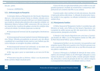 Este protocolo deve ser visto obrigatoriamente em conjunto com as linhas de cuidado onde é preconizado uma atenção multiprofissional envolvendo os dentistas, médicos, nutricionistas, psicólogos, e demais profissionais de saúde 
dias pós - parto). 
E encerrar o SISPRENATAL. 
5.2.c. Anticoncepção no Puerpério: 
A orientação relativa ao Planejamento da Vida Sexual e Reprodutiva 
deve ser o mais precoce possível. Dentre os métodos indicados está o 
método de Amenorreia da Lactação (LAM) que é um método temporário 
que só pode ser utilizado pelas puérperas sob as seguintes condições: em 
Aleitamento Materno Exclusivo (AME), amenorreia e RN com menos de 
seis meses de vida. A ausência de qualquer uma das três condições reduz 
a eficácia do método. Os métodos disponíveis na rede são: 
• Anticoncepcional hormonal oral de progestogênio (Noretisterona 
0,35mg); 
• Anticoncepcional hormonal injetável trimestral (Medroxiprogeste-rona 
150mg): Utilizadas principalmente no pós-parto, pois não alteram 
a qualidade nem a quantidade do leite materno, e por mulheres que têm 
contra-indicações ao estrogênio das pílulas combinadas. 
• Anticoncepcional hormonal oral combinado: se não estiver ama-mentando 
ou se não for aleitamento materno exclusivo. 
• DIU: logo após o parto na maternidade ou em torno de 40 dias 
pós-parto. 
• Preservativo masculino ou feminino: indicar o uso de preservativo 
desde a primeira relação sexual pós-parto. 
A busca do êxito nas ações desenvolvidas junto à mulher no seu ciclo 
grávidico-puerperal é resultado do envolvimento e compromisso multi-profissional 
com o binômio mãe/filho no seu contexto. 
O parceiro pode e deve contribuir em todo este processo, discutindo 
e repensando práticas alternativas. A utilização do preservativo mascu-lino 
também é uma sugestão e se utilizado corretamente é um método 
também eficaz. 
5.3. Planejamento Familiar: 
A Política Nacional de Planejamento Familiar é concebida hoje, pelo 
Ministério da Saúde, como Política da Vida Sexual e Reprodutiva, com 
o propósito de acolher pessoas que têm vida sexual ativa e não estão, 
necessariamente, planejando uma família. 
A Atenção à Vida Sexual e Reprodutiva tem como base a Constitui-ção 
Brasileira de 1988 e a Lei do Planejamento Familiar de 1996, além 
do Plano Nacional de Políticas para as Mulheres. 
O planejamento familiar é um ato consciente: torna possível ao casal 
programar quantos filhos terá e quando os terá. Permite às pessoas e aos 
casais a oportunidade de escolher entre ter ou não filhos de acordo com 
seus planos e expectativas. 
O acesso à informação e a facilidade de obtenção de meios contra-ceptivos 
sob orientação médica ou de enfermagem adequada é a única 
maneira de preservar a saúde da mulher, evitando gestações indeseja-das, 
diminuindo o número de gestações de alto risco, abortos inseguros 
e conseqüentemente reduzindo a mortalidade materna e infantil. 
Protocolos de Enfermagem n 88 a Atenção Primária à Saúde 
 