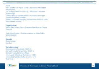 Este protocolo deve ser visto obrigatoriamente em conjunto com as linhas de cuidado onde é preconizado uma atenção multiprofissional envolvendo os dentistas, médicos, nutricionistas, psicólogos, e demais profissionais de saúde 
Saúde 
UFRJ: Elisa Maria de Aquino Lacerda – nutricionista e doutora em 
Saúde Pública 
UFF: Enilce de Oliveira Fonseca Sally – nutricionista e mestre em 
Epidemiologia 
UNIRIO: Maria Lucia Teixeira Polônio – nutricionista doutora em 
Saúde Pública e Meio Ambiente 
UNIRIO: Lucia Gomes Rodrigues – nutricionista e doutora em Saúde 
Pública e Meio Ambiente 
Organizadoras 
Márcia Maria Pinheiro Zattar – Enfermeira Especialista em Clínica e 
Cirúrgica. 
Paula Soares Brandão – Enfermeira e Mestre em Saúde Pública 
(ENSP/FIOCRUZ) 
Protocolos de Enfermagem na Atenção Primária à Saúde 9 
Revisão 
Rafael Cavadas 
Igor Cruz 
Agradecimentos: 
Departamento de Fiscalização COREN-RJ 
Câmara Técnica de Atenção Básica COREN-RJ 
Deputada Estadual Enfermeira Rejane 
Univercidade do Estado do Rio de Janeiro - UERJ 
Univercidade Federal do do Rio de Janeiro - UFRJ 
Rede Unida 
 