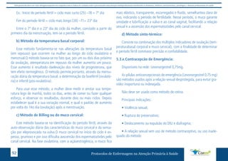 Este protocolo deve ser visto obrigatoriamente em conjunto com as linhas de cuidado onde é preconizado uma atenção multiprofissional envolvendo os dentistas, médicos, nutricionistas, psicólogos, e demais profissionais de saúde 
Ex.: Início do período fértil = ciclo mais curto (25) –18 = 7º dia 
Fim do período fértil = ciclo mais longo (34) –11= 23º dia 
Entre o 7º dia e o 23º dia do ciclo da mulher, constado a partir do 
primeiro dia da menstruação, tem-se o período fértil. 
b) Método da temperatura basal corporal: 
Esse método fundamenta-se nas alterações da temperatura basal 
(em repouso) que ocorrem na mulher ao longo do ciclo ovulatório e 
menstrual.O método baseia-se no fato que, por um ou dois dias próximo 
da ovulação, atemperatura em repouso da mulher aumenta um pouco. 
Esse aumento é resultado daelevação dos níveis de progesterona, que 
tem efeito termogênico. O método permite,portanto, através da mensu-ração 
diária da temperatura basal, a determinação da fasefértil (ovulató-ria) 
e infertil (pós-ovulatória). 
Para usar esse método, a mulher deve medir e anotar sua tempe-ratura 
logo de manhã, todos os dias, antes de comer ou fazer qualquer 
esforço, e observar os resultados, durante dois ou mais ciclos. Depois 
estabelecer qual é a sua variação normal, e qual o padrão de aumento 
por volta do 14o dia (ovulação) após a menstruação. 
c) Método de Billing ou do muco cervical: 
Este método baseia-se na identificação do período fértil, através da 
auto-observação diária das características do muco cervical e da sensa-ção 
por eleprovocada na vulva.O muco cervical no início do ciclo é es-pesso, 
grumoso e por isso dificulta aascensão dos espermatozóides pelo 
canal cervical. Na fase ovulatória, com a açãoestrogênica, o muco fica 
mais elástico, transparente, escorregadio e fluído, semelhantea clara de 
ovo, indicando o período de fertilidade. Nesse período, o muco garante 
umidade e lubrificação a vulva e ao canal vaginal, facilitando a relação 
sexual e a ascensão dos espermatozóides pelo canal cervical. 
d) Método sinto-térmico: 
Consiste na combinação dos múltiplos indicadores de ovulação (tem-peraturabasal 
corporal e muco cervical), com a finalidade de determinar 
o período fértil commaior precisão e confiabilidade. 
5.3.e.Contracepcão de Emergência: 
Disponíveis na rede: Levonorgestrel 0,75mg. 
As pílulas anticoncepcionais de emergência (Levonorgestrel 0,75 mg) 
são métodos usados após a relação sexual desprotegida, para evitar gra-videz 
inoportuna ou indesejada. 
Não deve ser usado como método de rotina. 
Principais indicações: 
• Violência sexual; 
• Ruptura do preservativo; 
• Deslocamento ou expulsão do DIU e diafragma; 
• A relação sexual sem uso de método contraceptivo, ou uso inade-quado 
do método 
Protocolos de Enfermagem n 92 a Atenção Primária à Saúde 
 