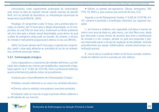 Este protocolo deve ser visto obrigatoriamente em conjunto com as linhas de cuidado onde é preconizado uma atenção multiprofissional envolvendo os dentistas, médicos, nutricionistas, psicólogos, e demais profissionais de saúde 
contraceptivo, como esquecimento prolongado do contraceptivo 
oral, atraso na data do injetável mensal, cálculo incorreto do período 
fértil, erro no período de abstinência, ou interpretação equivocada da 
temperatura basal (BRASIL, 2005). 
Posologia: 01 comprimido a cada 12 horas, com a primeira dose ini-ciada, 
no máximo, até 72 horas após a relação desprotegida, ou 02 com-primidos 
via oral (VO) em dose única. Evidenciam-se efeitos protetores 
até cinco dias após a relação sexual desprotegida, prazo dentro do qual 
a pílula de emergência ainda pode ser tomada. No entanto, a eficácia 
do método é inversamente proporcional à demora no seu uso (BRASIL, 
2005). Se houver vômitos até 01 hora após a ingestão dos comprimi-dos, 
repetir a dose após alimentar-se, precedido do uso de um antiemé-tico, 
conforme prescrição médica. 
5.3.f. Contracepção cirúrgica: 
Como a laqueadura e a vasectomia são métodos definitivos, sua indi-cação 
deve obedecer aos critérios pré-estabelecidos, respeitando a legis-lação 
vigente: Lei nº. 9.263, de 12/01/96. Tanto o profissional médico(a) 
quanto enfermeiro(a) poderão indicar tal procedimento. 
Condutas para o Aconselhamento em Anticoncepção Cirúrgica 
• Realizar consulta individual ou ao casal, e/ou atividade educativa; 
• Orientar sobre os métodos contraceptivos reversíveis existentes; 
• Esclarecer sobre os riscos da cirurgia e possíveis efeitos colaterais e 
as dificuldades de sua reversão; 
• Solicitar os exames pré-operatórios: Glicose, hemograma, TAP, 
TTPa, PU, BHCG e, para usuários (as) acima de 40 anos, ECG. 
Segundo a Lei do Planejamento Familiar nº 9.263 de 12/01/96, Art. 
10°, somente é permitida a Esterilização Voluntária nas seguintes situ-ações: 
I - em homens e mulheres com capacidade civil plena e maiores de 
vinte e cinco anos de idade ou, pelo menos, com dois filhos vivos, desde 
que observado o prazo mínimo de sessenta dias entre a manifestação 
da vontade e o ato cirúrgico, período no qual será propiciado à pes-soa 
interessada acesso a serviço de regulação da fecundidade, incluindo 
aconselhamento por equipe multidisciplinar, visando desencorajar a es-terilização 
precoce; 
II - risco à vida ou à saúde da mulher ou do futuro concepto, testemu-nhado 
em relatório escrito e assinado por dois médicos. 
Protocolos de Enfermagem na Atenção Primária à Saúde 93 
 