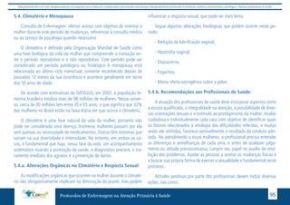 Este protocolo deve ser visto obrigatoriamente em conjunto com as linhas de cuidado onde é preconizado uma atenção multiprofissional envolvendo os dentistas, médicos, nutricionistas, psicólogos, e demais profissionais de saúde 
5.4. Climatério e Menopausa 
Consulta de Enfermagem: ofertar acesso com objetivo de orientar a 
mulher durante este período de mudanças, referenciar à consulta médica 
ou ao serviço de psicologia quando necessário 
O climatério é definido pela Organização Mundial de Saúde como 
uma fase biológica da vida da mulher que compreende a transição en-tre 
o período reprodutivo e o não reprodutivo. Este período pode ser 
considerado um período patológico ou fisiológico A menopausa está 
relacionada ao último ciclo menstrual, somente reconhecido depois de 
passados 12 meses da sua ocorrência e acontece geralmente em torno 
dos 50 anos de idade. 
De acordo com estimativas do DATASUS, em 2007, a população fe-minina 
brasileira totaliza mais de 98 milhões de mulheres. Nesse univer-so, 
cerca de 30 milhões tem entre 35 e 65 anos, o que significa que 32% 
das mulheres no Brasil estão na faixa etária em que ocorre o climatério. 
O climatério é uma fase natural da vida da mulher, portanto não 
pode ser considerada uma doença. Inúmeras mulheres passam por ela 
sem queixas ou necessidade de medicamentos. Outras têm sintomas que 
variam na sua diversidade e intensidade. No entanto, em ambos os ca-sos, 
e fundamental que haja, nessa fase da vida, um acompanhamento 
sistemático visando à promoção da saúde, o diagnostico precoce, o tra-tamento 
imediato dos agravos e a prevenção de danos. 
5.4.a. Alterações Orgânicas no Climatério e Resposta Sexual: 
As modificações orgânicas que ocorrem na mulher durante o climaté-rio 
não obrigatoriamente implicam na diminuição do prazer, mas podem 
influenciar a resposta sexual, que pode ser mais lenta. 
Segue algumas alterações fisiológicas que podem ocorrer neste pe-ríodo: 
- Redução da lubrificação vaginal; 
- Hipotrofia vaginal; 
- Dispaurenia; 
- Fogachos; 
- Menor efeito estrogênico sobre a pelve; 
5.4.b. Recomendações aos Profissionais de Saúde: 
A atuação dos profissionais de saúde deve incorporar aspectos como 
a escuta qualificada, a integralidade na atenção, a possibilidade de diver-sas 
orientações sexuais e o estimulo ao protagonismo da mulher. Avaliar 
cuidadosa e individualmente cada caso com objetivo de identificar quais 
os fatores relacionados à etiologia das dificuldades referidas, e muitas 
vezes ate omitidas, favorece sensivelmente o resultado da conduta ado-tada. 
No atendimento a essas mulheres, o profissional precisa entender 
as diferenças e semelhanças de cada uma, e antes de qualquer julga-mento 
ou atitude preconceituosa, cumprir seu papel no auxilio da reso-lução 
dos problemas. Ajudar as pessoas a aceitar as mudanças físicas e 
a buscar sua própria forma de exercer a sexualidade e fundamental neste 
processo. 
Atitudes positivas por parte dos profissionais devem incluir diversas 
ações, tais como: 
Protocolos de Enfermagem na Atenção Primária à Saúde 95 
 